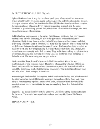 IN BROTHERHOOD ALL ARE EQUAL:
I give this Gospel that it may be circulated to all parts of the world, because what
brings about trouble, problems, death, sickness, poverty and tribulation is this Gospel.
Have you not seen what God has done in this fold? He does not discriminate between
the various classes of people. Every person is regarded as equal, and the same
treatment is given to every person. But people have taken undue advantage, and have
closed the avenues of assistance.
In Brotherhood every person is the same. But this does not imply that every person
has the same amount of money, or that every person has the same amount of
education. But it is that those who have should help those who have none; and that
everything should be used in common, so, there may be equality, and so, there may be
no difference between the rich and the poor. I know, this lesson has been revealed to
many by God, and they are practicing it, while others do not make any attempt, but
regard those who comply as foolish persons. They walk about, telling people that they
are in lack, thinking that they are deceiving God. Do not forget what happened to
Judas Iscariot. The same thing can happen to them.
Notice that Our Lord Jesus Christ started this Faith and this Work, i.e. the
establishment of one common purse. Therefore, wherever the Children of God are
found, there should also be established one common purse, the proceeds of which
should be distributed to all, that there may be equality. That is the Kingdom of God;
and it is, what I have brought, to the world.
You are urged to remember the orphans. When Paul and Barnabas met with Peter and
the other Apostles, they told them to remember the orphans. Right from today you
have to remember the orphans. Think about them, and assist them. Poverty is the
worst sickness, prayer cannot take it away. Always help those less fortunate than
yourself.
Brethren, I do not intend to be tedious unto you. One stroke of the cane is sufficient
for the wise. Those who have ears let them hear; and may God bless His Words.
Amen.
THANK YOU FATHER.

187

 