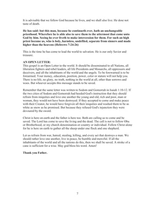 It is advisable that we follow God because he lives, and we shall also live. He dose not
taste of death.
He has said: but this man, because he continueth ever, hath an unchangeable
priesthood. Wherefore he is able also to save them to the uttermost that come unto
God by him. Seeing he ever liveth to make intercession for them. For such an high
priest become us, who is holy, harmless, undefiled, separate from sinners and made
higher than the heavens (Hebrews 7:24-26)
This is the time he has come to lead the world to salvation. He is our only Savior and
treasure.
AN OPEN LETTER:
This gospel is an Open Letter to the world. It should be disseminated to all Nations, all
liberation fighters and rebel leaders, all life Presidents and Monarchs, all oppressors and
deceivers, and all the inhabitants of the world and the angels. To be forewarned is to be
forearmed. Your money, education, position, power, color or stature will not help you.
There is no life, no glory, no truth, nothing in the world at all, other than sorrows and
woes. But whoever accepts this message stands to be saved.
Remember that the same letter was written to Sodom and Gomorrah in Isaiah 1:10-12. If
the two cities of Sodom and Gomorrah had heeded God's instruction that they should
refrain from iniquities and love one another the young and old, rich and poor, man or
woman, they would not have been destroyed. If they accepted to come and make peace
with their Creator, he would have forgiven all their iniquities and washed them to be as
white as snow as he promised. But because they refused God's injunction they were
devoured by the sword.
Christ is here on earth and the father is here too. Both are calling us to come and be
saved. The Lord has come to save the living and the dead. The call is not to follow Obu
or Brotherhood, or my church denomination or country or individual. Follow Christ alone
for he is here on earth to gather all the sheep under one flock and one shepherd.
Let us refrain from war, hatred, stealing, killing, and every act that destroys a man. We
should rather love one another, live in peace, be humble and merciful. If all the
inhabitants of the world and all the nations do this, then we shall be saved. A stroke of a
cane is sufficient for a wise. May god bless his word. Amen!
Thank you Father.

7

 