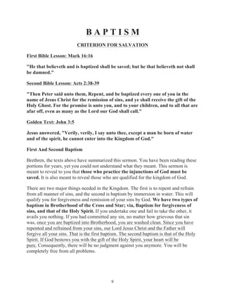 BAPTISM
CRITERION FOR SALVATION
First Bible Lesson: Mark 16:16
"He that believeth and is baptized shall be saved; but he that believeth not shall
be damned."
Second Bible Lesson: Acts 2:38-39
"Then Peter said unto them, Repent, and be baptized every one of you in the
name of Jesus Christ for the remission of sins, and ye shall receive the gift of the
Holy Ghost. For the promise is unto you, and to your children, and to all that are
afar off, even as many as the Lord our God shall call."
Golden Text: John 3:5
Jesus answered, "Verily, verily, I say unto thee, except a man be born of water
and of the spirit, he cannot enter into the Kingdom of God."
First And Second Baptism
Brethren, the texts above have summarized this sermon. You have been reading these
portions for years, yet you could not understand what they meant. This sermon is
meant to reveal to you that those who practice the injunctions of God must be
saved. It is also meant to reveal those who are qualified for the kingdom of God.
There are two major things needed in the Kingdom. The first is to repent and refrain
from all manner of sins, and the second is baptism by immersion in water. This will
qualify you for forgiveness and remission of your sins by God. We have two types of
baptism in Brotherhood of the Cross and Star; via, Baptism for forgiveness of
sins, and that of the Holy Spirit. If you undertake one and fail to take the other, it
avails you nothing. If you had committed any sin, no matter how grievous that sin
was, once you are baptized into Brotherhood, you are washed clean. Since you have
repented and refrained from your sins, our Lord Jesus Christ and the Father will
forgive all your sins. That is the first baptism. The second baptism is that of the Holy
Spirit. If God bestows you with the gift of the Holy Spirit, your heart will be
pure. Consequently, there will be no judgment against you anymore. You will be
completely free from all problems.

9

 