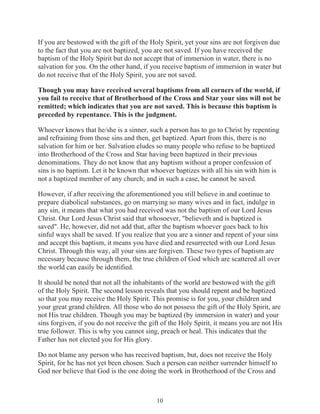 If you are bestowed with the gift of the Holy Spirit, yet your sins are not forgiven due
to the fact that you are not baptized, you are not saved. If you have received the
baptism of the Holy Spirit but do not accept that of immersion in water, there is no
salvation for you. On the other hand, if you receive baptism of immersion in water but
do not receive that of the Holy Spirit, you are not saved.
Though you may have received several baptisms from all corners of the world, if
you fail to receive that of Brotherhood of the Cross and Star your sins will not be
remitted; which indicates that you are not saved. This is because this baptism is
preceded by repentance. This is the judgment.
Whoever knows that he/she is a sinner, such a person has to go to Christ by repenting
and refraining from those sins and then, get baptized. Apart from this, there is no
salvation for him or her. Salvation eludes so many people who refuse to be baptized
into Brotherhood of the Cross and Star having been baptized in their previous
denominations. They do not know that any baptism without a proper confession of
sins is no baptism. Let it be known that whoever baptizes with all his sin with him is
not a baptized member of any church; and in such a case, he cannot be saved.
However, if after receiving the aforementioned you still believe in and continue to
prepare diabolical substances, go on marrying so many wives and in fact, indulge in
any sin, it means that what you had received was not the baptism of our Lord Jesus
Christ. Our Lord Jesus Christ said that whosoever, "believeth and is baptized is
saved". He, however, did not add that, after the baptism whoever goes back to his
sinful ways shall be saved. If you realize that you are a sinner and repent of your sins
and accept this baptism, it means you have died and resurrected with our Lord Jesus
Christ. Through this way, all your sins are forgiven. These two types of baptism are
necessary because through them, the true children of God which are scattered all over
the world can easily be identified.
It should be noted that not all the inhabitants of the world are bestowed with the gift
of the Holy Spirit. The second lesson reveals that you should repent and be baptized
so that you may receive the Holy Spirit. This promise is for you, your children and
your great grand children. All those who do not possess the gift of the Holy Spirit, are
not His true children. Though you may be baptized (by immersion in water) and your
sins forgiven, if you do not receive the gift of the Holy Spirit, it means you are not His
true follower. This is why you cannot sing, preach or heal. This indicates that the
Father has not elected you for His glory.
Do not blame any person who has received baptism, but, does not receive the Holy
Spirit, for he has not yet been chosen. Such a person can neither surrender himself to
God nor believe that God is the one doing the work in Brotherhood of the Cross and

10

 