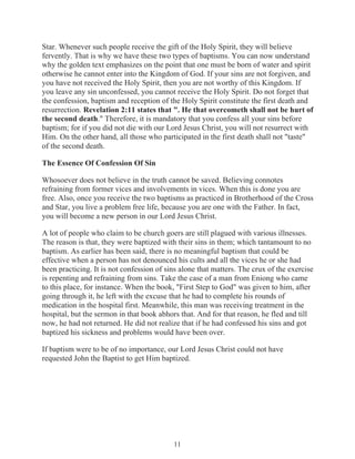 Star. Whenever such people receive the gift of the Holy Spirit, they will believe
fervently. That is why we have these two types of baptisms. You can now understand
why the golden text emphasizes on the point that one must be born of water and spirit
otherwise he cannot enter into the Kingdom of God. If your sins are not forgiven, and
you have not received the Holy Spirit, then you are not worthy of this Kingdom. If
you leave any sin unconfessed, you cannot receive the Holy Spirit. Do not forget that
the confession, baptism and reception of the Holy Spirit constitute the first death and
resurrection. Revelation 2:11 states that ". He that overcometh shall not be hurt of
the second death." Therefore, it is mandatory that you confess all your sins before
baptism; for if you did not die with our Lord Jesus Christ, you will not resurrect with
Him. On the other hand, all those who participated in the first death shall not "taste"
of the second death.
The Essence Of Confession Of Sin
Whosoever does not believe in the truth cannot be saved. Believing connotes
refraining from former vices and involvements in vices. When this is done you are
free. Also, once you receive the two baptisms as practiced in Brotherhood of the Cross
and Star, you live a problem free life, because you are one with the Father. In fact,
you will become a new person in our Lord Jesus Christ.
A lot of people who claim to be church goers are still plagued with various illnesses.
The reason is that, they were baptized with their sins in them; which tantamount to no
baptism. As earlier has been said, there is no meaningful baptism that could be
effective when a person has not denounced his cults and all the vices he or she had
been practicing. It is not confession of sins alone that matters. The crux of the exercise
is repenting and refraining from sins. Take the case of a man from Eniong who came
to this place, for instance. When the book, "First Step to God" was given to him, after
going through it, he left with the excuse that he had to complete his rounds of
medication in the hospital first. Meanwhile, this man was receiving treatment in the
hospital, but the sermon in that book abhors that. And for that reason, he fled and till
now, he had not returned. He did not realize that if he had confessed his sins and got
baptized his sickness and problems would have been over.
If baptism were to be of no importance, our Lord Jesus Christ could not have
requested John the Baptist to get Him baptized.

11

 