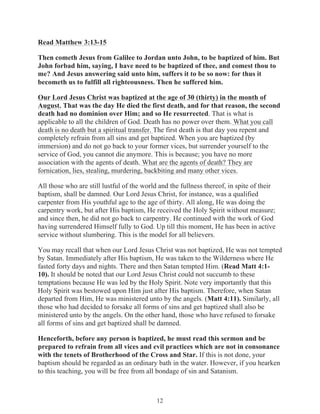 Read Matthew 3:13-15
Then cometh Jesus from Galilee to Jordan unto John, to be baptized of him. But
John forbad him, saying, I have need to be baptized of thee, and comest thou to
me? And Jesus answering said unto him, suffers it to be so now: for thus it
becometh us to fulfill all righteousness. Then he suffered him.
Our Lord Jesus Christ was baptized at the age of 30 (thirty) in the month of
August. That was the day He died the first death, and for that reason, the second
death had no dominion over Him; and so He resurrected. That is what is
applicable to all the children of God. Death has no power over them. What you call
death is no death but a spiritual transfer. The first death is that day you repent and
completely refrain from all sins and get baptized. When you are baptized (by
immersion) and do not go back to your former vices, but surrender yourself to the
service of God, you cannot die anymore. This is because; you have no more
association with the agents of death. What are the agents of death? They are
fornication, lies, stealing, murdering, backbiting and many other vices.
All those who are still lustful of the world and the fullness thereof, in spite of their
baptism, shall be damned. Our Lord Jesus Christ, for instance, was a qualified
carpenter from His youthful age to the age of thirty. All along, He was doing the
carpentry work, but after His baptism, He received the Holy Spirit without measure;
and since then, he did not go back to carpentry. He continued with the work of God
having surrendered Himself fully to God. Up till this moment, He has been in active
service without slumbering. This is the model for all believers.
You may recall that when our Lord Jesus Christ was not baptized, He was not tempted
by Satan. Immediately after His baptism, He was taken to the Wilderness where He
fasted forty days and nights. There and then Satan tempted Him. (Read Matt 4:110). It should be noted that our Lord Jesus Christ could not succumb to these
temptations because He was led by the Holy Spirit. Note very importantly that this
Holy Spirit was bestowed upon Him just after His baptism. Therefore, when Satan
departed from Him, He was ministered unto by the angels. (Matt 4:11). Similarly, all
those who had decided to forsake all forms of sins and get baptized shall also be
ministered unto by the angels. On the other hand, those who have refused to forsake
all forms of sins and get baptized shall be damned.
Henceforth, before any person is baptized, he must read this sermon and be
prepared to refrain from all vices and evil practices which are not in consonance
with the tenets of Brotherhood of the Cross and Star. If this is not done, your
baptism should be regarded as an ordinary bath in the water. However, if you hearken
to this teaching, you will be free from all bondage of sin and Satanism.

12

 