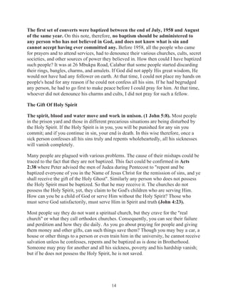 The first set of converts were baptized between the end of July, 1958 and August
of the same year. On this note, therefore, no baptism should be administered to
any person who has not believed in God, and does not know what is sin and
cannot accept having ever committed any. Before 1958, all the people who came
for prayers and to attend services, had to denounce their various churches, cults, secret
societies, and other sources of power they believed in. How then could I have baptized
such people? It was at 26 Mbukpa Road, Calabar that some people started discarding
their rings, bangles, charms, and amulets. If God did not apply His great wisdom, He
would not have had any follower on earth. At that time, I could not place my hands on
people's head for any reason if he could not confess all his sins. If he had begrudged
any person, he had to go first to make peace before I could pray for him. At that time,
whoever did not denounce his charms and cults, I did not pray for such a fellow.
The Gift Of Holy Spirit
The spirit, blood and water move and work in unison. (1 John 5:8). Most people
in the prison yard and those in different precarious situations are being disturbed by
the Holy Spirit. If the Holy Spirit is in you, you will be punished for any sin you
commit; and if you continue in sin, your end is death. In this wise therefore, once a
sick person confesses all his sins truly and repents wholeheartedly, all his sicknesses
will vanish completely.
Many people are plagued with various problems. The cause of their mishaps could be
traced to the fact that they are not baptized. This fact could be confirmed in Acts
2:38 where Peter advised the men of Judea during Pentecost to "repent and be
baptized everyone of you in the Name of Jesus Christ for the remission of sins, and ye
shall receive the gift of the Holy Ghost". Similarly any person who does not possess
the Holy Spirit must be baptized. So that he may receive it. The churches do not
possess the Holy Spirit, yet, they claim to be God's children who are serving Him.
How can you be a child of God or serve Him without the Holy Spirit? Those who
must serve God satisfactorily, must serve Him in Spirit and truth (John 4:23).
Most people say they do not want a spiritual church, but they crave for the "real
church" or what they call orthodox churches. Consequently, you can see their failure
and perdition and how they die daily. As you go about praying for people and giving
them money and other gifts, can such things save them? Though you may buy a car, a
house or other things to a person or even train him in the university, he cannot receive
salvation unless he confesses, repents and be baptized as is done in Brotherhood.
Someone may pray for another and all his sickness, poverty and his hardship vanish;
but if he does not possess the Holy Spirit, he is not saved.

14

 
