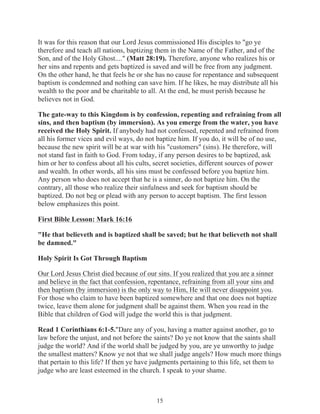 It was for this reason that our Lord Jesus commissioned His disciples to "go ye
therefore and teach all nations, baptizing them in the Name of the Father, and of the
Son, and of the Holy Ghost...." (Matt 28:19). Therefore, anyone who realizes his or
her sins and repents and gets baptized is saved and will be free from any judgment.
On the other hand, he that feels he or she has no cause for repentance and subsequent
baptism is condemned and nothing can save him. If he likes, he may distribute all his
wealth to the poor and be charitable to all. At the end, he must perish because he
believes not in God.
The gate-way to this Kingdom is by confession, repenting and refraining from all
sins, and then baptism (by immersion). As you emerge from the water, you have
received the Holy Spirit. If anybody had not confessed, repented and refrained from
all his former vices and evil ways, do not baptize him. If you do, it will be of no use,
because the new spirit will be at war with his "customers" (sins). He therefore, will
not stand fast in faith to God. From today, if any person desires to be baptized, ask
him or her to confess about all his cults, secret societies, different sources of power
and wealth. In other words, all his sins must be confessed before you baptize him.
Any person who does not accept that he is a sinner, do not baptize him. On the
contrary, all those who realize their sinfulness and seek for baptism should be
baptized. Do not beg or plead with any person to accept baptism. The first lesson
below emphasizes this point.
First Bible Lesson: Mark 16:16
"He that believeth and is baptized shall be saved; but he that believeth not shall
be damned."
Holy Spirit Is Got Through Baptism
Our Lord Jesus Christ died because of our sins. If you realized that you are a sinner
and believe in the fact that confession, repentance, refraining from all your sins and
then baptism (by immersion) is the only way to Him, He will never disappoint you.
For those who claim to have been baptized somewhere and that one does not baptize
twice, leave them alone for judgment shall be against them. When you read in the
Bible that children of God will judge the world this is that judgment.
Read 1 Corinthians 6:1-5."Dare any of you, having a matter against another, go to
law before the unjust, and not before the saints? Do ye not know that the saints shall
judge the world? And if the world shall be judged by you, are ye unworthy to judge
the smallest matters? Know ye not that we shall judge angels? How much more things
that pertain to this life? If then ye have judgments pertaining to this life, set them to
judge who are least esteemed in the church. I speak to your shame.

15

 