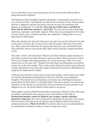 Is it so, that there is not a wise man among you? No, not one that shall be able to
judge between his brethren?"
The baptism of John the Baptist signified repentance; so that people may believe in
our Lord Jesus Christ. This baptism was also for the remittance of sins. Did you know
that this is judgment, and that any person who has no cause for repentance and
baptism is condemned? It is said that "they that are Christ's have crucified the
flesh with the affections and lusts". (Gal 5:24). This can only be achieved through
confession, repentance and finally, baptism. When once you are dipped into the water,
all your charms, juju, evil desires and lust, die completely. Nothing rules over you
apart from the Holy Spirit.
When the churches fast, they do it between 6 am and 8 am actively. Beyond 9 am and
10 am many will fume. By 12 noon, food is kept all round so that they will eat and
live. They cannot fast effectively for long because they have not crucified the flesh.
They therefore, had not received the Holy Spirit which could have empowered them
to fast.
The entire world is still in the flesh. Whenever the Holy Spirit has taken dominion in
your body, no power can either threaten or push you about. When any power or force
hits at you, it breaks and cannot penetrate, for a local axiom has it that, "two cocks
cannot crow on the same roof". Similarly the Holy Spirit and elementary (evil) spirits
cannot stay in the same temple. That is why people change from bad to good and good
to better and finally to best when they baptize and keep to the tenets of Brotherhood as
taught by the Supernatural Teacher.
All the powers and forces in the entire universe put together, cannot remove any child
of God from Brotherhood. Brotherhood of the Cross and Star is an unshakable
Kingdom. The moment you are baptized, you become one solid being having been
possessed by the Holy Spirit. It is the Holy Spirit alone that controls your actions and
operations. From the day you accept Him, all your problems are gone and there is no
judgment for you. Do not be afraid of either death or any power.
When people say that a Brotherhood member is poisoned, charmed or shot with a gun,
I normally conclude that such a person is not a true member of this fold. A
Brotherhood member cannot be killed by any weapon, whether spiritual,
physical or otherwise. He is above destruction. Remember the promise of our master
and Lord Jesus Christ that those who believe and be baptized shall not be hurt by
anything whatsoever. (Mark 16:16-18). If you know that you are not really baptized,
go immediately for baptism so that you may no longer be in tears.

16

 