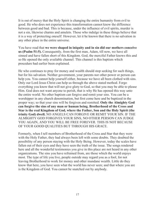 It is out of mercy that the Holy Spirit is changing the entire humanity from evil to
good. He who does not experience this transformation cannot know the difference
between good and bad. This is because, under the influence of evil spirits, murder is
not a sin, likewise charms and amulets. Those who indulge in these things believe that
it is a way of protecting oneself. However, let it be known that there is no salvation in
any other place in the entire universe.
You have read that we were shaped in iniquity and in sin did our mothers conceive
us (Psalm 51:5). Consequently, from the first man, Adam, till now, we have all
sinned and have fallen short of this Kingdom. God, the merciful Father knows this and
so He opened the only available channel. This channel is this baptism which
procedure had earlier been explained.
He who continues to pray for money and wealth should stop seeking for such things,
but for his salvation. Neither government, your parents nor other power or person can
help you. You cannot help yourself either, because we have all been clothed with sins.
Only our Lord Jesus Christ can help us through the above stated method. Forgo
everything you know that will not give glory to God, so that you may be able to please
Him. God does not want anyone to perish, that is why He has opened this way unto
the entire world. No other baptism can forgive and remit your sins. You can be a
worshipper in any church denomination, but first come here and be baptized in the
proper way; so that your sins will be forgiven and remitted. Only the Almighty God
can forgive the sins of any man or human being. Brotherhood of the Cross and
Star is the real Kingdom of God, where the Father, Son and the Holy Spirit (the
trinity God) dwell. NO ANGELS CAN FORGIVE OR REMIT YOUR SIN. IF THE
ALMIGHTY GOD FORGIVES YOUR SINS, NO OTHER PERSON CAN JUDGE
YOU AGAIN, AND YOU WILL BE FREE FOREVER. THIS IS NOT BECAUSE
OF YOUR GOOD QUALITIES BUT THROUGH HIS GRACE.
Formerly, when I tell members of Brotherhood of the Cross and Star that they were
with the Holy Father, they had always been left with some doubts. They doubted the
possibility of any person staying with the Holy Being. However, today the scales have
fallen out of their eyes and they have seen the truth of the issue. The songs rendered
here and all the wonderful testimonies you give in this place are not heard in any other
organizations. The sins you have refrained from, are those which the world enjoys
most. The type of life you live, people outside may regard you as a fool, for not
leaving Brotherhood to work for money and other mundane wealth. Little do they
know that here, you have seen what the world has never seen; and that where you are
is the Kingdom of God. You cannot be snatched out by anybody.

17

 