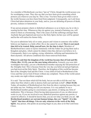 As a member of Brotherhood, you have "put on" Christ, though the world accuses you
for worshipping a man. They also say that you have been given something which
protects you wherever you may be. This is true. You have been given what is not in
the world, because you have been freed from judgment. Consequently, our Lord Jesus
Christ had taken dominion in your body, and so, you are defeating all powers of death,
poverty, sickness or lamentation.
If any person prepares charm or diabolical substances so as to harm you, he or she is
wasting his/her time. Whatsoever they do against you, instead of harming you, will
return to them as a boomerang. That is the cause of all the sufferings amongst them.
Anybody that gets baptized and receives the Holy Spirit, his/her eyes will be opened
and he/she will realize his former folly.
For you to administer holy oil or water, prayers and visions to someone who neither
believes nor baptizes is a futile effort. He or she cannot be saved. There is not much
time left to be wasted. Help yourself now, for the time is short. Members of
Brotherhood have cause to rejoice immensely with the Father for giving them such a
Kingdom and glory, which cannot be shaken when they did not even believe in it.
Consequently, there is no sighing, crying, tribulation, suffering and lamentation for
them anymore. All adverse conditions have been removed from them.
When it is said that the kingdom of the world has become that of God and His
Christ, (Rev 11:15), you are the ones being referred to. Formerly you were idolworshippers but today, you are a Brotherhood member enjoying the full protection of
the Almighty God. This is because from the very day you believed and got baptized,
you had received the Holy Spirit. Therefore, the Kingdom of this world has become
that of the Almighty God and His Christ. A true child of God in Brotherhood of the
Cross and Star serves God 24 hours without any complaint. Those of the world cannot
stay awake one night without complaint.
It is said: "fear not them which kill the body, but are not able to kill the soul: but
rather fear Him which is able to destroy both soul and body in hell". (Matt 10:28).
Today, all members of Brotherhood are free from the above warning because they are
not under any law. Nothing can kill you anymore. It is very pathetic to see a
Brotherhood member going to a necromancer, juju doctor, or taking any form of
medication. This is because, Christ having taken possession of you, no other power
works in you. If you are involved in any diabolical practices against any person, it
cannot be effective. It should be known that, you are not what you think you are. All
Brotherhood members are not just human beings, they are "Spirit". It is this
"spirit" that does all things. You are only witnesses to the work of the Holy
Spirit. Any person, who points an accusing finger at you, does so to Our Lord Jesus
Christ.

18

 