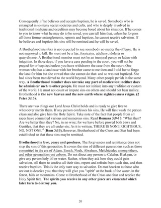 Consequently, if he believes and accepts baptism, he is saved. Somebody who is
entangled in so many secret societies and cults, and who is deeply involved in
traditional medicine and occultism may become bored about his situation. If he comes
to you to know what he may do to be saved, you can tell him that, unless he forgoes
all those former entanglements, repents and baptizes, he cannot receive salvation. If
he believes and baptizes his sins will be remitted and he will be saved.
A Brotherhood member is not expected to sue somebody no matter the offense. He is
not supposed to kill. He must not be a liar, fornicator, adultery, idolater or
quarrelsome. A Brotherhood member must not be an immoral person or laden with
iniquities. In those days, if you have a case pending in the court, you will not be
prayed for or baptized unless you have withdrawn the case from the court. One
woman who has a land case with her brother came to me then and I told her to forgo
the land for him but she vowed that she cannot do that: and so was not baptized. She
had since been transferred to the world beyond. Many other people perish in the same
way. A Brotherhood member does not take any part of medication; neither does
he administer such to other people. He must not initiate into any tradition or custom
of the world. He must not count or impute sins on others and should not bear malice.
Brotherhood is the new heaven and the new earth where righteousness reigns. (2
Peter 3:13).
There are two things our Lord Jesus Christ holds and is ready to give free to
whosoever merits them. If any person confesses his sins, He will first wash the person
clean and also give him the Holy Spirit. Take note of the fact that people from all
races have committed various and numerous sins. Read Romans 3:9-10. "What then?
Are we better than they? No, in no wise; for we have before proved both Jews and
Gentiles, that they are all under sin; As it is written, THERE IS NONE RIGHTEOUS,
NO, NOT ONE." (Rom 3:10).However, Brotherhood of the Cross and Star had been
established so that these sins maybe remitted.
Brotherhood is love, peace and goodness. The forgiveness and remittance does not
stop the sins of this generation. It covers the sins of different generations such as those
committed in the era of Adam, Enoch, Noah, Abraham, Melchizedec among others,
and other generations yet unborn. Do not direct any person to Calabar, Biakpan, or
give any person holy oil or water. Rather, when they ask how they could gain
salvation, tell them to confess all their sins, repent and refrain from such sins, and then
receive baptism. This is the only sure way to salvation. Do not hearken to those who
are out to deceive you; that they will give you "spirit" at the bank of the water, in the
forest, hills or mountains. Come to Brotherhood of the Cross and Star and receive the
Holy Spirit free. The spirits you receive in any other place are elemental which
later turn to destroy you.

20

 