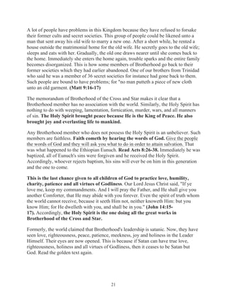A lot of people have problems in this Kingdom because they have refused to forsake
their former cults and secret societies. This group of people could be likened unto a
man that sent away his old wife to marry a new one. After a short while, he rented a
house outside the matrimonial home for the old wife. He secretly goes to the old wife;
sleeps and eats with her. Gradually, the old one draws nearer until she comes back to
the home. Immediately she enters the home again, trouble sparks and the entire family
becomes disorganized. This is how some members of Brotherhood go back to their
former societies which they had earlier abandoned. One of our brothers from Trinidad
who said he was a member of 36 secret societies for instance had gone back to them.
Such people are bound to have problems; for "no man putteth a piece of new cloth
unto an old garment. (Matt 9:16-17)
The memorandum of Brotherhood of the Cross and Star makes it clear that a
Brotherhood member has no association with the world. Similarly, the Holy Spirit has
nothing to do with weeping, lamentation, fornication, murder, wars, and all manners
of sin. The Holy Spirit brought peace because He is the King of Peace. He also
brought joy and everlasting life to mankind.
Any Brotherhood member who does not possess the Holy Spirit is an unbeliever. Such
members are faithless. Faith cometh by hearing the words of God. Give the people
the words of God and they will ask you what to do in order to attain salvation. That
was what happened to the Ethiopian Eunuch. Read Acts 8:26-38. Immediately he was
baptized, all of Eunuch's sins were forgiven and he received the Holy Spirit.
Accordingly, whoever rejects baptism, his sins will ever be on him in this generation
and the one to come.
This is the last chance given to all children of God to practice love, humility,
charity, patience and all virtues of Godliness. Our Lord Jesus Christ said, "If ye
love me, keep my commandments. And I will pray the Father, and He shall give you
another Comforter, that He may abide with you forever. Even the spirit of truth whom
the world cannot receive, because it seeth Him not, neither knoweth Him: but you
know Him; for He dwelleth with you, and shall be in you." (John 14:1517). Accordingly, the Holy Spirit is the one doing all the great works in
Brotherhood of the Cross and Star.
Formerly, the world claimed that Brotherhood's leadership is satanic. Now, they have
seen love, righteousness, peace, patience, meekness, joy and holiness in the Leader
Himself. Their eyes are now opened. This is because if Satan can have true love,
righteousness, holiness and all virtues of Godliness, then it ceases to be Satan but
God. Read the golden text again.

21

 