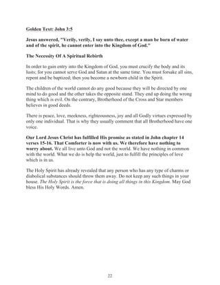 Golden Text: John 3:5
Jesus answered, "Verily, verily, I say unto thee, except a man be born of water
and of the spirit, he cannot enter into the Kingdom of God."
The Necessity Of A Spiritual Rebirth
In order to gain entry into the Kingdom of God, you must crucify the body and its
lusts; for you cannot serve God and Satan at the same time. You must forsake all sins,
repent and be baptized; then you become a newborn child in the Spirit.
The children of the world cannot do any good because they will be directed by one
mind to do good and the other takes the opposite stand. They end up doing the wrong
thing which is evil. On the contrary, Brotherhood of the Cross and Star members
believes in good deeds.
There is peace, love, meekness, righteousness, joy and all Godly virtues expressed by
only one individual. That is why they usually comment that all Brotherhood have one
voice.
Our Lord Jesus Christ has fulfilled His promise as stated in John chapter 14
verses 15-16. That Comforter is now with us. We therefore have nothing to
worry about. We all live unto God and not the world. We have nothing in common
with the world. What we do is help the world, just to fulfill the principles of love
which is in us.
The Holy Spirit has already revealed that any person who has any type of charms or
diabolical substances should throw them away. Do not keep any such things in your
house. The Holy Spirit is the force that is doing all things in this Kingdom. May God
bless His Holy Words. Amen.

22

 