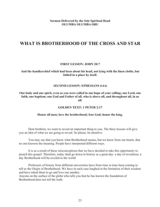 Sermon Delivered by the Sole Spiritual Head
OLUMBA OLUMBA OBU

WHAT IS BROTHERHOOD OF THE CROSS AND STAR

FIRST LESSON: JOHN 20:7
And the handkerchief which had been about his head, not lying with the linen cloths, but
folded in a place by itself.
SECOND LESSON: EPHESIANS 4:4-6
One body and one spirit, even as you were called in one hope of your calling; one Lord, one
faith, one baptism; one God and Father of all, who is above all, and throughout all, in us
all.
GOLDEN TEXT: 1 PETER 2:17
Honor all men; love the brotherhood; fear God; honor the king.

Dear brethren, we want to reveal an important thing to you. The three lessons will give
you an idea of what we are going to reveal. So please, be attentive.
You may say that you know what Brotherhood means, but we know from our hearts, that
no one knowns the meaning. People have interpreted different ways.
It is as a result of these misconceptions that we have decided to take this opportunity to
preach this gospel. Therefore, today shall go down in history as a great day: a day of revelation; a
day Brotherhood will be reveled to the world.
Professors of history from different universities have from time to time been coming to
tell us the Origin of Brotherhood. We have in each case laughed at the limitation of their wisdom
and have asked them to go and love one another.
Anyone on the surface of the globe who tells you that he has known the foundation of
Brotherhood does not tell the truth.

23

 