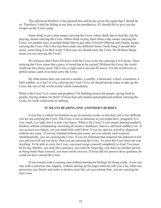 This afternoon brethren, it has pleased him and he has given the signal that I should do
so. Therefore, I shall be failing in my duty as his mouthpiece, if I should fail to give you the
Gospel on the 'Cross' today.
Some think to give alms means carrying the Cross: others think that to heal the sick by
praying, means carrying the Cross. Others think to pray three times a day means carrying the
Cross; yet another class of people thinks that to pay tithe, Freewill Offering and Charity means
carrying the Cross. The Cross has been made into different forms. Some hang it around their
necks; some hang it on their walls. Christ says we should carry the Cross. Do all those things
mean you are carrying the Cross?
We all know that Christ fell down with the Cross as he was carrying it to Calvary. Does
carrying the Cross mean that a piece of wood has to be carried? Without the Cross, the world
could not have been saved. The Cross is light and it can also be heavy. For the world to be in
perfect peace, each of us must carry the Cross.
By what means does one convert a smoker, a snuffer, a fornicator, a thief, a murderer, a
back-stabber, or a liar? Is it by carrying the Cross? If we all should decide today to take up the
Cross, the sins of the world would vanish immediately.
What is the Cross? Is it vision and prophecy? Or building houses for people: giving food to
people, buying clothes for them? If Jesus had only healed and prophesied without carrying the
Cross, his work could come to nothing.
IT MEANS BEARING ONE ANOTHER'S BURDEN
If you buy a vehicle for brethren to go on ministry works so that their job is less difficult,
you are not carrying the Cross. The Cross is not as immense as you might have imagined. It is
very small, it is light, but it is also very heavy. What is the Cross? Cross means bearing another's
burdens without complaining: tolerating all sinners, murderers, thieves, and back-stabbers, etc. If
one accuses you falsely, yet you stand firm with Christ: if you are spat on, jeered at, disgraced
without any cause: if you are insulted without just cause, yet you tolerate such a person
wholeheartedly, you are carrying the Cross. If you are informed that someone has planned to kill
you and you will not run away, then you are carrying the Cross. To carry the Cross does not cost
anything. To be able to carry the Cross, you must resign yourself completely to God. You must
be loving, humble, you must have patience, you must be forgiving, you must see another person
as being better than yourself, you must not be envious. If Jesus did not possess these qualities, he
could not have carried the Cross.
If you remain with a cunning man without hurting his feelings for being crafty, if you can
stay with a notorious liar, happily, without stirring up his anger when he tells you a lie, when one
persecutes you falsely and seeks to destroy your life, yet you tolerate him, you are carrying the
real Cross.

25

 