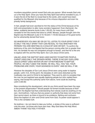 mundane acquisition cannot reveal God unto any person. What reveals God unto
us is the Holy Spirit. Once you have the Holy Spirit God will be revealed to you. If
it were the lot of the flesh to reveal God to the world, John would have been
qualified for the Messiah ship because of his virtuous disposition and even his
priestly family background.
In fact, people had even ascribed to him the status of the Christ because at his
birth and presentation to alter many wonders happened. Even Zachariah, the
father, suddenly became dumb (Luke 1:20-22), for many hours until God
revealed to him the events that were to unfold. Moreso, people thought John the
Baptist was the Messiah (Luke 3:15-16/John 1:19-22) because of his good works
but he vehemently denied that honor.
SO WHEREVER YOU MAY BE OR GO TO, LISTEN TO YOUR SPIRIT FOR IT
IS ONLY THE HOLY SPIRIT THAT CAN REVEAL TO YOU WHETHER THE
PERSON YOU ARE MEETING IS A CHILD OF GOD OR NOT. To confirm the
testimony of the John the Baptist that the person coming after him is greater than
him, his sandals he was not competent enough to loosen, and that he is the one
to baptize with fire and the Holy Spirit, Our Lord Jesus Christ came.
UNLIKE JOHN THE BAPTIST WHO USED WATER TO BAPTIZE PEOPLE,
CHRIST USED ONLY THE SPOKEN WORD. THERE IS NO DAY OUR LORD
JESUS CHRIST USED WATER OR ANY OTHER MEDIUM TO BAPTIZE
PEOPLE. HE ONLY USED THE WORD. HE WILL TELL YOU "GO, YOUR
PROBLEMS ARE OVER, YOUR SICKNESS IS OVER," AND SO WILL IT BE.
However the disciples of Our Lord Jesus Christ were using water to baptize
people. (John 4:2). At this point, the disciples of John were disturbed as the
multitudes now went to Christ to be baptized. They went to John to complain that
the man he just baptized was equally baptizing people but John replied them
saying, that except the authority came from above, none could do anything.
(John 3:26-30)
Now considering this development, what do you think would have been the case
in the present dispensation? Would people not foment trouble because of that?
But John the Baptist had that understanding that nobody could do anything on his
own. And brethren, I tell you that any power or authority that does not come from
God cannot stand, as there is bound to be problems, fighting and confusion.
Since the baptism of John and Christ came from God, no power could oppose it.
This is the veritable truth.
So brethren, I do not intend to take you further, a stroke of the cane is sufficient
unto the wise. Let those who have ears hear. May God bless His Holy Word.
AMEN! THANK YOU HOLY FATHER.

 