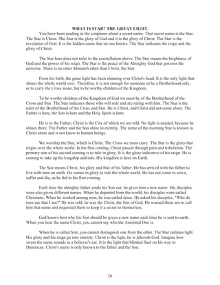 WHAT IS STAR? THE GREAT LIGHT.
You have been reading in the scriptures about a secret name. That secret name is the Star.
The Star is Christ. The Star is the glory of God and it is the glory of Christ. The Star is the
revelation of God. It is the hidden name that no one knows. The Star indicates the reign and the
glory of Christ.
The Star here does not refer to the constellation above. The Star means the brightness of
God and the power of his reign. The Star is the peace of the Almighty God that governs the
universe. There is no other Monarch other than Christ, the Star.
From his birth, the great light has been shinning over Christ's head. It is the only light that
shines the whole world over. Therefore, it is not enough for someone to be a Brotherhood only,
or to carry the Cross alone, but to be worthy children of the Kingdom.
To be worthy children of the Kingdom of God we must be of the Brotherhood of the
Cross and Star. The Star indicates those who will rule and are ruling with him. The Star is the
ruler of the Brotherhood of the Cross and Star. He is Christ, and Christ did not come alone. The
Father is here, the Son is here and the Holy Spirit is here.
He is in the Father; Christ is the City of which we are told. No light is needed, because he
shines there. The Father and the Son shine to eternity. The name of the morning Star is known to
Christ alone and is not know to human beings.
We worship the Star, which is Christ. The Cross we must carry. The Star is the glory that
reigns over the whole world. In his first coming, Christ passed through pain and tribulation. The
primary aim of his second coming is to rule in glory. It is the glory indicative of his reign. He is
coming to take up his kingship and rule. His kingdom is here on Earth.
The Star means Christ, his glory and that of his father. He has arrived with the father to
live with men on earth. He comes in glory to rule the whole world. He has not come to serve,
suffer and die, as he did in his first coming.
Each time the almighty father sends his Son out; he gives him a new name. His disciples
were also given different names. When he departed from the world, his disciples were called
Christians. When he worked among men, he was called Jesus. He asked his disciples, "Who do
men say that I am?" He was told; he was the Christ, the Son of God. He warned them not to call
him that name and requested them to keep it a secret to themselves.
God knows best why his Son should be given a new name each time he is sent to earth.
When you hear the name Christ, you cannot say who the Anointed One is.
When he is called Star, you cannot distinguish one from the other. The Star radiates light.
His glory and his reign go into eternity. Christ is the light, he is Jehovah God. Imagine how
sweet the name sounds in a believer's ear. It is the light that blinded Saul on his way to
Damascus. Christ's name is only known to the father and the Son.

26

 