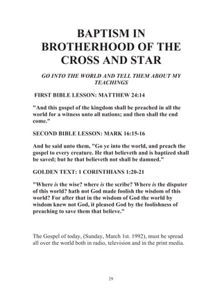BAPTISM IN
BROTHERHOOD OF THE
CROSS AND STAR
GO INTO THE WORLD AND TELL THEM ABOUT MY
TEACHINGS
FIRST BIBLE LESSON: MATTHEW 24:14
"And this gospel of the kingdom shall be preached in all the
world for a witness unto all nations; and then shall the end
come."
SECOND BIBLE LESSON: MARK 16:15-16
And he said unto them, "Go ye into the world, and preach the
gospel to every creature. He that believeth and is baptized shall
be saved; but he that believeth not shall be damned."
GOLDEN TEXT: 1 CORINTHIANS 1:20-21
"Where is the wise? where is the scribe? Where is the disputer
of this world? hath not God made foolish the wisdom of this
world? For after that in the wisdom of God the world by
wisdom knew not God, it pleased God by the foolishness of
preaching to save them that believe."

The Gospel of today, (Sunday, March 1st. 1992), must be spread
all over the world both in radio, television and in the print media.

29

 