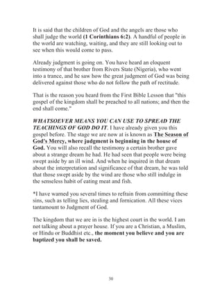 It is said that the children of God and the angels are those who
shall judge the world (1 Corinthians 6:2). A handful of people in
the world are watching, waiting, and they are still looking out to
see when this would come to pass.
Already judgment is going on. You have heard an eloquent
testimony of that brother from Rivers State (Nigeria), who went
into a trance, and he saw how the great judgment of God was being
delivered against those who do not follow the path of rectitude.
That is the reason you heard from the First Bible Lesson that "this
gospel of the kingdom shall be preached to all nations; and then the
end shall come."
WHATSOEVER MEANS YOU CAN USE TO SPREAD THE
TEACHINGS OF GOD DO IT. I have already given you this
gospel before. The stage we are now at is known as The Season of
God's Mercy, where judgment is beginning in the house of
God. You will also recall the testimony a certain brother gave
about a strange dream he had. He had seen that people were being
swept aside by an ill wind. And when he inquired in that dream
about the interpretation and significance of that dream, he was told
that those swept aside by the wind are those who still indulge in
the senseless habit of eating meat and fish.
*I have warned you several times to refrain from committing these
sins, such as telling lies, stealing and fornication. All these vices
tantamount to Judgment of God.
The kingdom that we are in is the highest court in the world. I am
not talking about a prayer house. If you are a Christian, a Muslim,
or Hindu or Buddhist etc., the moment you believe and you are
baptized you shall be saved.

30

 