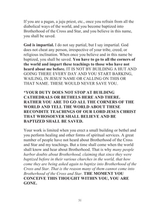 If you are a pagan, a juju priest, etc., once you refrain from all the
diabolical ways of the world, and you become baptized into
Brotherhood of the Cross and Star, and you believe in this name,
you shall be saved.
God is impartial. I do not say partial, but I say impartial. God
does not cheat any person, irrespective of your tribe, creed, or
religious inclination. When once you believe and in this name be
baptized, you shall be saved. You have to go to all the corners of
the world and impart these teachings to those who have not
heard about me before. IT IS NOT BY BUILDING A HUT AND
GOING THERE EVERY DAY AND YOU START BARKING,
WAILING, IN JESUS' NAME OR CALLING ON THIS OR
THAT NAME. THESE WOULD NEVER SAVE YOU.
*YOUR DUTY DOES NOT STOP AT BUILDING
CATHEDRALS OR BETHELS HERE AND THERE.
RATHER YOU ARE TO GO ALL THE CORNERS OF THE
WORLD AND TELL THE WORLD ABOUT THESE
RECONDITE TEACHINGS OF OUR LORD JESUS CHRIST
THAT WHOSOEVER SHALL BELIEVE AND BE
BAPTIZED SHALL BE SAVED.
Your work is limited when you erect a small building or bethel and
you perform healing and other forms of spiritual services. A great
number of people have not heard about Brotherhood of the Cross
and Star and my teachings. But a time shall come when the world
shall know and hear about Brotherhood. That is why many people
harbor doubts about Brotherhood, claiming that since they were
baptized before in their various churches in the world, that how
come they are being asked again to baptize into Brotherhood of the
Cross and Star. That is the reason many of them cannot come into
Brotherhood of the Cross and Star. THE MOMENT YOU
CONCEIVE THIS THOUGHT WITHIN YOU, YOU ARE
GONE.

31

 