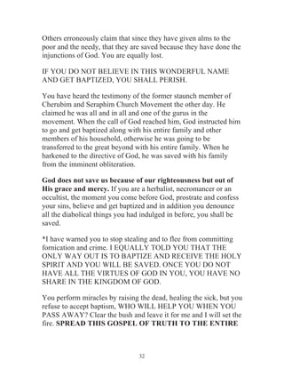 Others erroneously claim that since they have given alms to the
poor and the needy, that they are saved because they have done the
injunctions of God. You are equally lost.
IF YOU DO NOT BELIEVE IN THIS WONDERFUL NAME
AND GET BAPTIZED, YOU SHALL PERISH.
You have heard the testimony of the former staunch member of
Cherubim and Seraphim Church Movement the other day. He
claimed he was all and in all and one of the gurus in the
movement. When the call of God reached him, God instructed him
to go and get baptized along with his entire family and other
members of his household, otherwise he was going to be
transferred to the great beyond with his entire family. When he
harkened to the directive of God, he was saved with his family
from the imminent obliteration.
God does not save us because of our righteousness but out of
His grace and mercy. If you are a herbalist, necromancer or an
occultist, the moment you come before God, prostrate and confess
your sins, believe and get baptized and in addition you denounce
all the diabolical things you had indulged in before, you shall be
saved.
*I have warned you to stop stealing and to flee from committing
fornication and crime. I EQUALLY TOLD YOU THAT THE
ONLY WAY OUT IS TO BAPTIZE AND RECEIVE THE HOLY
SPIRIT AND YOU WILL BE SAVED. ONCE YOU DO NOT
HAVE ALL THE VIRTUES OF GOD IN YOU, YOU HAVE NO
SHARE IN THE KINGDOM OF GOD.
You perform miracles by raising the dead, healing the sick, but you
refuse to accept baptism, WHO WILL HELP YOU WHEN YOU
PASS AWAY? Clear the bush and leave it for me and I will set the
fire. SPREAD THIS GOSPEL OF TRUTH TO THE ENTIRE

32

 