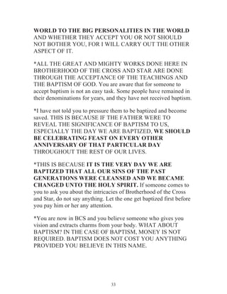 WORLD TO THE BIG PERSONALITIES IN THE WORLD
AND WHETHER THEY ACCEPT YOU OR NOT SHOULD
NOT BOTHER YOU, FOR I WILL CARRY OUT THE OTHER
ASPECT OF IT.
*ALL THE GREAT AND MIGHTY WORKS DONE HERE IN
BROTHERHOOD OF THE CROSS AND STAR ARE DONE
THROUGH THE ACCEPTANCE OF THE TEACHINGS AND
THE BAPTISM OF GOD. You are aware that for someone to
accept baptism is not an easy task. Some people have remained in
their denominations for years, and they have not received baptism.
*I have not told you to pressure them to be baptized and become
saved. THIS IS BECAUSE IF THE FATHER WERE TO
REVEAL THE SIGNIFICANCE OF BAPTISM TO US,
ESPECIALLY THE DAY WE ARE BAPTIZED, WE SHOULD
BE CELEBRATING FEAST ON EVERY OTHER
ANNIVERSARY OF THAT PARTICULAR DAY
THROUGHOUT THE REST OF OUR LIVES.
*THIS IS BECAUSE IT IS THE VERY DAY WE ARE
BAPTIZED THAT ALL OUR SINS OF THE PAST
GENERATIONS WERE CLEANSED AND WE BECAME
CHANGED UNTO THE HOLY SPIRIT. If someone comes to
you to ask you about the intricacies of Brotherhood of the Cross
and Star, do not say anything. Let the one get baptized first before
you pay him or her any attention.
*You are now in BCS and you believe someone who gives you
vision and extracts charms from your body. WHAT ABOUT
BAPTISM? IN THE CASE OF BAPTISM, MONEY IS NOT
REQUIRED. BAPTISM DOES NOT COST YOU ANYTHING
PROVIDED YOU BELIEVE IN THIS NAME.

33

 