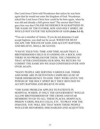Our Lord Jesus Christ told Nicodemus that unless he was born
again that he would not enter the kingdom of God. Nicodemus
asked Our Lord Jesus Christ how could he be born again, when he
was old and already a full-grown man? The answer that Christ
gave him was that UNLESS NICODEMUS WAS BAPTIZED IN
THE NAME OF THE FATHER, SON AND HOLY SPIRIT, HE
WOULD NOT ENTER THE KINGDOM OF GOD (John 3:1-5).
*You are a member of Amorc. If you do not denounce it and
accept baptism, you shall not be saved. WHOEVER MUST
ESCAPE THE WRATH OF GOD AND ACCEPT BAPTISM,
AND BELIEVE, SHALL BE SAVED.
*I HAVE TOLD YOU TIME AND TIME AGAIN THAT A
BROTHERHOOD CHILD IS STANDING ON A ROCK AND
THERE IS NO PROBLEM FOR THEM. THE UNDOING IS
THAT AFTER CONFESSING OUR SINS, WE RETURN TO
COMMIT THE SAME SIN WE HAD CONFESSED OVER AND
OVER AGAIN.
*MANY PEOPLE ARE SERVING VARIOUS JAIL TERMS
AND SOME ARE IN DETENTION CAMPS BECAUSE OF
THEIR DISOBEDIENCE TO GOD. THEY WERE GIVEN THE
POWER OF THE HOLY SPIRIT BUT THEY REFUSED TO
ACCEPT BAPTISM AND BELIEVE IN GOD.
*THE SAME PROBLEM APPLIES TO PATIENTS IN
HOSPITAL WARDS. IF ONLY THE GOVERNMENT WOULD
ALLOW BROTHERHOOD OF THE CROSS AND STAR
MEMBERS TO GO TO ALL THESE PLACES, HOSPITALS,
PRISON YARDS, POLICE CELLS, ETC. TO PRAY FOR THE
INMATES, YOU WILL SEE THAT SOON THESE PEOPLE
WOULD BE REFORMED, DISCHARGED AND ACQUITTED.

34

 