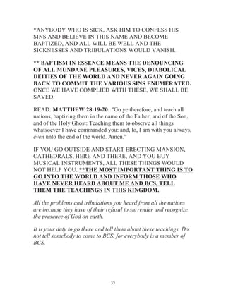 *ANYBODY WHO IS SICK, ASK HIM TO CONFESS HIS
SINS AND BELIEVE IN THIS NAME AND BECOME
BAPTIZED, AND ALL WILL BE WELL AND THE
SICKNESSES AND TRIBULATIONS WOULD VANISH.
** BAPTISM IN ESSENCE MEANS THE DENOUNCING
OF ALL MUNDANE PLEASURES, VICES, DIABOLICAL
DEITIES OF THE WORLD AND NEVER AGAIN GOING
BACK TO COMMIT THE VARIOUS SINS ENUMERATED.
ONCE WE HAVE COMPLIED WITH THESE, WE SHALL BE
SAVED.
READ: MATTHEW 28:19-20: "Go ye therefore, and teach all
nations, baptizing them in the name of the Father, and of the Son,
and of the Holy Ghost: Teaching them to observe all things
whatsoever I have commanded you: and, lo, I am with you always,
even unto the end of the world. Amen."
IF YOU GO OUTSIDE AND START ERECTING MANSION,
CATHEDRALS, HERE AND THERE, AND YOU BUY
MUSICAL INSTRUMENTS, ALL THESE THINGS WOULD
NOT HELP YOU. **THE MOST IMPORTANT THING IS TO
GO INTO THE WORLD AND INFORM THOSE WHO
HAVE NEVER HEARD ABOUT ME AND BCS, TELL
THEM THE TEACHINGS IN THIS KINGDOM.
All the problems and tribulations you heard from all the nations
are because they have of their refusal to surrender and recognize
the presence of God on earth.
It is your duty to go there and tell them about these teachings. Do
not tell somebody to come to BCS, for everybody is a member of
BCS.

35

 