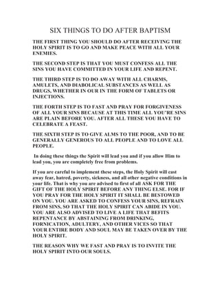 SIX THINGS TO DO AFTER BAPTISM
THE FIRST THING YOU SHOULD DO AFTER RECEIVING THE
HOLY SPIRIT IS TO GO AND MAKE PEACE WITH ALL YOUR
ENEMIES.
THE SECOND STEP IS THAT YOU MUST CONFESS ALL THE
SINS YOU HAVE COMMITTED IN YOUR LIFE AND REPENT.
THE THIRD STEP IS TO DO AWAY WITH ALL CHARMS,
AMULETS, AND DIABOLICAL SUBSTANCES AS WELL AS
DRUGS, WHETHER IN OUR IN THE FORM OF TABLETS OR
INJECTIONS.
THE FORTH STEP IS TO FAST AND PRAY FOR FORGIVENESS
OF ALL YOUR SINS BECAUSE AT THIS TIME ALL YOU’RE SINS
ARE PLAIN BEFORE YOU. AFTER ALL THESE YOU HAVE TO
CELEBRATE A FEAST.
THE SIXTH STEP IS TO GIVE ALMS TO THE POOR, AND TO BE
GENERALLY GENEROUS TO ALL PEOPLE AND TO LOVE ALL
PEOPLE.
In doing these things the Spirit will lead you and if you allow Him to
lead you, you are completely free from problems.
If you are careful to implement these steps, the Holy Spirit will cast
away fear, hatred, poverty, sickness, and all other negative conditions in
your life. That is why you are advised to first of all ASK FOR THE
GIFT OF THE HOLY SPIRIT BEFORE ANY THING ELSE. FOR IF
YOU PRAY FOR THE HOLY SPIRIT IT SHALL BE BESTOWED
ON YOU. YOU ARE ASKED TO CONFESS YOUR SINS, REFRAIN
FROM SINS, SO THAT THE HOLY SPIRIT CAN ABIDE IN YOU.
YOU ARE ALSO ADVISED TO LIVE A LIFE THAT BEFITS
REPENTANCE BY ABSTAINING FROM DRINKING,
FORNICATION, ADULTERY, AND OTHER VICES SO THAT
YOUR ENTIRE BODY AND SOUL MAY BE TAKEN OVER BY THE
HOLY SPIRIT.
THE REASON WHY WE FAST AND PRAY IS TO INVITE THE
HOLY SPIRIT INTO OUR SOULS.

 