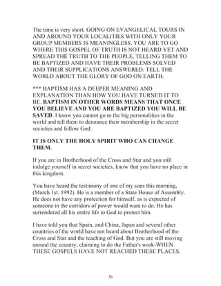 The time is very short. GOING ON EVANGELICAL TOURS IN
AND AROUND YOUR LOCALITIES WITH ONLY YOUR
GROUP MEMBERS IS MEANINGLESS. YOU ARE TO GO
WHERE THIS GOSPEL OF TRUTH IS NOT HEARD YET AND
SPREAD THE TRUTH TO THE PEOPLE, TELLING THEM TO
BE BAPTIZED AND HAVE THEIR PROBLEMS SOLVED
AND THEIR SUPPLICATIONS ANSWERED. TELL THE
WORLD ABOUT THE GLORY OF GOD ON EARTH.
*** BAPTISM HAS A DEEPER MEANING AND
EXPLANATION THAN HOW YOU HAVE TURNED IT TO
BE. BAPTISM IN OTHER WORDS MEANS THAT ONCE
YOU BELIEVE AND YOU ARE BAPTIZED YOU WILL BE
SAVED. I know you cannot go to the big personalities in the
world and tell them to denounce their membership in the secret
societies and follow God.
IT IS ONLY THE HOLY SPIRIT WHO CAN CHANGE
THEM.
If you are in Brotherhood of the Cross and Star and you still
indulge yourself in secret societies, know that you have no place in
this kingdom.
You have heard the testimony of one of my sons this morning,
(March 1st. 1992). He is a member of a State House of Assembly.
He does not have any protection for himself, as is expected of
someone in the corridors of power would want to do. He has
surrendered all his entire life to God to protect him.
I have told you that Spain, and China, Japan and several other
countries of the world have not heard about Brotherhood of the
Cross and Star and the teaching of God. But you are still moving
around the country, claiming to do the Father's work-WHEN
THESE GOSPELS HAVE NOT REACHED THESE PLACES.

36

 