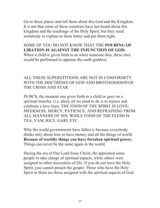 Go to these places and tell them about this God and the Kingdom.
It is not that some of these countries have not heard about this
kingdom and the teachings of the Holy Spirit, but they need
somebody to explain to them better and put them right.
SOME OF YOU DO NOT KNOW THAT THE POURING OF
LIBATION IS AGAINST THE INJUNCTION OF GOD.
When a child is given birth to or when someone dies, these rites
would be performed to appease the earth goddess.

ALL THESE SUPERSTITIONS ARE NOT IN CONFORMITY
WITH THE DOCTRINES OF GOD AND BROTHERHOOD OF
THE CROSS AND STAR.
IN BCS, the moment one gives birth to a child or goes on a
spiritual transfer, (i.e. dies), all we need to do is to rejoice and
celebrate a love feast. THE FOOD OF THE SPIRIT IS LOVE,
MEEKNESS, MERCY, PATIENCE, AND REFRAINING FROM
ALL MANNERS OF SIN, WHILE FOOD OF THE FLESH IS
TEA, YAM, RICE, GARI, ETC.
Why the world governments have fallen is because everybody
thinks only about how to have money and all the things of world.
Because of worldly things you have forsaken spiritual power.
Things can never be the same again in the world.
During the era of Our Lord Jesus Christ, He appointed some
people to take charge of spiritual aspects, while others were
assigned to other necessities of life. If you do not have the Holy
Spirit, you cannot preach the gospel. Those who have the Holy
Spirit in them are those assigned with the spiritual aspects of God.

37

 