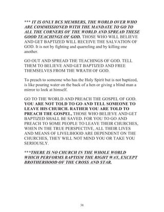 *** IT IS ONLY BCS MEMBERS, THE WORLD OVER WHO
ARE COMMISSIONED WITH THE MANDATE TO GO TO
ALL THE CORNERS OF THE WORLD AND SPREAD THESE
GOOD TEACHINGS OF GOD. THOSE WHO WILL BELIEVE
AND GET BAPTIZED WILL RECEIVE THE SALVATION OF
GOD. It is not by fighting and quarreling and by killing one
another.
GO OUT AND SPREAD THE TEACHINGS OF GOD. TELL
THEM TO BELIEVE AND GET BAPTIZED AND FREE
THEMSELVES FROM THE WRATH OF GOD.
To preach to someone who has the Holy Spirit but is not baptized,
is like pouring water on the back of a hen or giving a blind man a
mirror to look at himself.
GO TO THE WORLD AND PREACH THE GOSPEL OF GOD.
YOU ARE NOT TOLD TO GO AND TELL SOMEONE TO
LEAVE HIS CHURCH. RATHER YOU ARE TOLD TO
PREACH THE GOSPEL, THOSE WHO BELIEVE AND GET
BAPTIZED SHALL BE SAVED. FOR YOU TO GO AND
PREACH TO SOME PEOPLE TO LEAVE THEIR CHURCHES,
WHEN IN THE TRUE PERSPECTIVE, ALL THEIR LIVES
AND MEANS OF LIVELIHOOD ARE DEPENDENT ON THE
CHURCHES, THEY WILL NOT MIND YOU OR TAKE YOU
SERIOUSLY.
***THERE IS NO CHURCH IN THE WHOLE WORLD
WHICH PERFORMS BAPTISM THE RIGHT WAY, EXCEPT
BROTHERHOOD OF THE CROSS AND STAR.

38

 