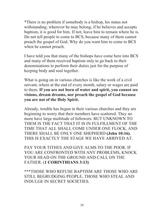 *There is no problem if somebody is a bishop, his status not
withstanding; wherever he may belong, if he believes and accepts
baptism, it is good for him. If not, leave him to remain where he is.
Do not tell people to come to BCS, because many of them cannot
preach the gospel of God. Why do you want him to come to BCS
when he cannot preach.
I have told you that many of the bishops have come here into BCS
and many of them received baptism only to go back to their
denominations to perform their duties just for the purpose of
keeping body and soul together.
What is going on in various churches is like the work of a civil
servant, where at the end of every month, salary or wages are paid
to them. If you are not born of water and spirit, you cannot see
visions, dream dreams, nor preach the gospel of God because
you are not of the Holy Spirit.
Already, trouble has begun in their various churches and they are
beginning to worry that their members have scattered. They no
more have large multitude of followers. BUT UNKNOWN TO
THEM IS THE FACT THAT IT IS IN FULFILLMENT OF THE
TIME THAT ALL SHALL COME UNDER ONE FLOCK, AND
THERE SHALL BE ONLY ONE SHEPHERD (John 10:16).
THIS IS EXACTLY THE STAGE WE HAVE ARRIVED AT.
PAY YOUR TITHES AND GIVE ALMS TO THE POOR. IF
YOU ARE CONFRONTED WITH ANY PROBLEMS, KNOCK
YOUR HEAD ON THE GROUND AND CALL ON THE
FATHER. (1 CORINTHIANS 3:13)
***THOSE WHO REFUSE BAPTISM ARE THOSE WHO ARE
STILL BEGRUDGING PEOPLE, THOSE WHO STEAL AND
INDULGE IN SECRET SOCIETIES.

39

 