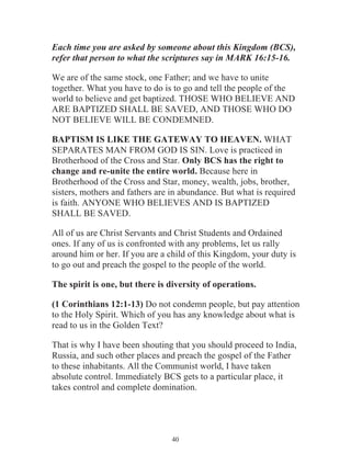Each time you are asked by someone about this Kingdom (BCS),
refer that person to what the scriptures say in MARK 16:15-16.
We are of the same stock, one Father; and we have to unite
together. What you have to do is to go and tell the people of the
world to believe and get baptized. THOSE WHO BELIEVE AND
ARE BAPTIZED SHALL BE SAVED, AND THOSE WHO DO
NOT BELIEVE WILL BE CONDEMNED.
BAPTISM IS LIKE THE GATEWAY TO HEAVEN. WHAT
SEPARATES MAN FROM GOD IS SIN. Love is practiced in
Brotherhood of the Cross and Star. Only BCS has the right to
change and re-unite the entire world. Because here in
Brotherhood of the Cross and Star, money, wealth, jobs, brother,
sisters, mothers and fathers are in abundance. But what is required
is faith. ANYONE WHO BELIEVES AND IS BAPTIZED
SHALL BE SAVED.
All of us are Christ Servants and Christ Students and Ordained
ones. If any of us is confronted with any problems, let us rally
around him or her. If you are a child of this Kingdom, your duty is
to go out and preach the gospel to the people of the world.
The spirit is one, but there is diversity of operations.
(1 Corinthians 12:1-13) Do not condemn people, but pay attention
to the Holy Spirit. Which of you has any knowledge about what is
read to us in the Golden Text?
That is why I have been shouting that you should proceed to India,
Russia, and such other places and preach the gospel of the Father
to these inhabitants. All the Communist world, I have taken
absolute control. Immediately BCS gets to a particular place, it
takes control and complete domination.

40

 
