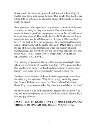 It has also in the same way pleased God to use the Teachings of
God to save those who do not believe. That is why Our Lord Jesus
Christ told us to be careful about the things of the world so that we
might be saved.
Now you want to be a president, a governor, a member of the state
assembly, so that you may have money. Does it mean that if
someone is not a president, a governor, or a member of parliament,
he can't have money? That is why here in BCS whatsoever things
constitute your needs; all those needs of yours will be supplied
here. " But seek ye first the kingdom of God and its righteousness
and all other things will be added unto you." (Matt 6:33). During
the era of the colonial masters and when the country attained
independence, has there been any big difference between now and
then? ALL THOSE WHO WORK FOR GOD HAVE BEEN
REGARDED AND SAVED.
The majority of you do not believe that you are saved right from
when you were baptized into this Kingdom (BCS). You complain
that you have no money, no food, and no clothes yet you are not
hungry. God takes care of you, feeds you, and clothes you.
You have heard that one of the new civilian governors came here
the other day for salvation. Why did he not go to the big people
like Benson Idahoan who owns the Church of God Mission in
Benin City, or go to some other big churches to celebrate the feast?
He knows that it is in BCS that he will receive his salvation. Yet
you are here complaining of lack of food and money. Here in BCS
it is joy, joy all over.
I WANT YOU TO KNOW THAT THE MOST PARAMOUNT
THING IS TO SPREAD THE TEACHINGS OF GOD.

41

 
