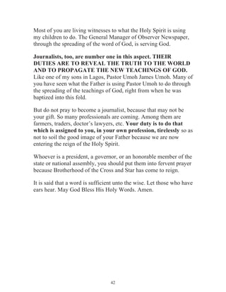 Most of you are living witnesses to what the Holy Spirit is using
my children to do. The General Manager of Observer Newspaper,
through the spreading of the word of God, is serving God.
Journalists, too, are number one in this aspect. THEIR
DUTIES ARE TO REVEAL THE TRUTH TO THE WORLD
AND TO PROPAGATE THE NEW TEACHINGS OF GOD.
Like one of my sons in Lagos, Pastor Umoh James Umoh. Many of
you have seen what the Father is using Pastor Umoh to do through
the spreading of the teachings of God, right from when he was
baptized into this fold.
But do not pray to become a journalist, because that may not be
your gift. So many professionals are coming. Among them are
farmers, traders, doctor’s lawyers, etc. Your duty is to do that
which is assigned to you, in your own profession, tirelessly so as
not to soil the good image of your Father because we are now
entering the reign of the Holy Spirit.
Whoever is a president, a governor, or an honorable member of the
state or national assembly, you should put them into fervent prayer
because Brotherhood of the Cross and Star has come to reign.
It is said that a word is sufficient unto the wise. Let those who have
ears hear. May God Bless His Holy Words. Amen.

42

 
