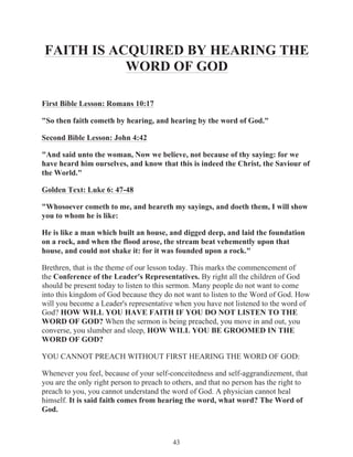 FAITH IS ACQUIRED BY HEARING THE
WORD OF GOD
First Bible Lesson: Romans 10:17
"So then faith cometh by hearing, and hearing by the word of God."
Second Bible Lesson: John 4:42
"And said unto the woman, Now we believe, not because of thy saying: for we
have heard him ourselves, and know that this is indeed the Christ, the Saviour of
the World."
Golden Text: Luke 6: 47-48
"Whosoever cometh to me, and heareth my sayings, and doeth them, I will show
you to whom he is like:
He is like a man which built an house, and digged deep, and laid the foundation
on a rock, and when the flood arose, the stream beat vehemently upon that
house, and could not shake it: for it was founded upon a rock."
Brethren, that is the theme of our lesson today. This marks the commencement of
the Conference of the Leader's Representatives. By right all the children of God
should be present today to listen to this sermon. Many people do not want to come
into this kingdom of God because they do not want to listen to the Word of God. How
will you become a Leader's representative when you have not listened to the word of
God? HOW WILL YOU HAVE FAITH IF YOU DO NOT LISTEN TO THE
WORD OF GOD? When the sermon is being preached, you move in and out, you
converse, you slumber and sleep, HOW WILL YOU BE GROOMED IN THE
WORD OF GOD?
YOU CANNOT PREACH WITHOUT FIRST HEARING THE WORD OF GOD:
Whenever you feel, because of your self-conceitedness and self-aggrandizement, that
you are the only right person to preach to others, and that no person has the right to
preach to you, you cannot understand the word of God. A physician cannot heal
himself. It is said faith comes from hearing the word, what word? The Word of
God.

43

 
