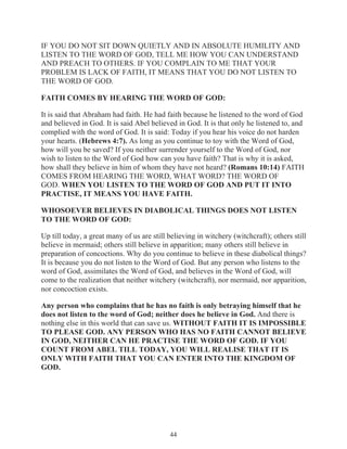 IF YOU DO NOT SIT DOWN QUIETLY AND IN ABSOLUTE HUMILITY AND
LISTEN TO THE WORD OF GOD, TELL ME HOW YOU CAN UNDERSTAND
AND PREACH TO OTHERS. IF YOU COMPLAIN TO ME THAT YOUR
PROBLEM IS LACK OF FAITH, IT MEANS THAT YOU DO NOT LISTEN TO
THE WORD OF GOD.
FAITH COMES BY HEARING THE WORD OF GOD:
It is said that Abraham had faith. He had faith because he listened to the word of God
and believed in God. It is said Abel believed in God. It is that only he listened to, and
complied with the word of God. It is said: Today if you hear his voice do not harden
your hearts. (Hebrews 4:7). As long as you continue to toy with the Word of God,
how will you be saved? If you neither surrender yourself to the Word of God, nor
wish to listen to the Word of God how can you have faith? That is why it is asked,
how shall they believe in him of whom they have not heard? (Romans 10:14) FAITH
COMES FROM HEARING THE WORD, WHAT WORD? THE WORD OF
GOD. WHEN YOU LISTEN TO THE WORD OF GOD AND PUT IT INTO
PRACTISE, IT MEANS YOU HAVE FAITH.
WHOSOEVER BELIEVES IN DIABOLICAL THINGS DOES NOT LISTEN
TO THE WORD OF GOD:
Up till today, a great many of us are still believing in witchery (witchcraft); others still
believe in mermaid; others still believe in apparition; many others still believe in
preparation of concoctions. Why do you continue to believe in these diabolical things?
It is because you do not listen to the Word of God. But any person who listens to the
word of God, assimilates the Word of God, and believes in the Word of God, will
come to the realization that neither witchery (witchcraft), nor mermaid, nor apparition,
nor concoction exists.
Any person who complains that he has no faith is only betraying himself that he
does not listen to the word of God; neither does he believe in God. And there is
nothing else in this world that can save us. WITHOUT FAITH IT IS IMPOSSIBLE
TO PLEASE GOD. ANY PERSON WHO HAS NO FAITH CANNOT BELIEVE
IN GOD, NEITHER CAN HE PRACTISE THE WORD OF GOD. IF YOU
COUNT FROM ABEL TILL TODAY, YOU WILL REALISE THAT IT IS
ONLY WITH FAITH THAT YOU CAN ENTER INTO THE KINGDOM OF
GOD.

44

 