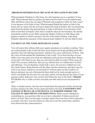 ABRAHAM OFFERED ISAAC BECAUSE OF HIS FAITH IN HIS GOD:
What prompted Abraham to offer Isaac, his only begotten son as a sacrifice? It was
faith. What induced Abel to sacrifice his fattest ram to God? It was the faith he had.
Why did Moses refuse the son ship of Pharaoh and accepted to suffer for forty years?
It was because of his faith in God. What prompted Rahab the harlot, to hide in her
house, the two spies who has arrived to inspect the land of Jericho. She was protecting
them from the people who pursued them in order to kill them. It was because of her
faith in God that eventually when Jerico would be taken by the Israelites, she and her
household would be saved. What caused the Mother of Moses to hide Moses and
prepare a basket in which to preserve the life of the child in hiding, when King
Pharaoh ordered the massacre of the innocent male children? It was her faith in God.
PAYMENT OF THE TITHE DEPENDS ON FAITH:
You will notice that without faith your regular attendance at worship is nothing. There
are certain people in the world who have never known nor heard anything about tithe
payment, free will offering and charity, and they have never offered any of these. And
the voice of God reached the inhabitants of the world: "Even from the days of your
fathers you were gone away from my ordinances and you have not kept them. Return
to me and I will return to you. But you said wherein shall we return? Will a man rob
God? Yet you have robbed me. But you say wherein have we robbed thee? In tithes
and offerings. You are therefore cursed with a curse, for you have robbed me even
this whole nation. Bring therefore all the tithes into the storehouse, that there may be
meat in my house, and prove me herewith if I will not open you the windows of
heaven and pour you out a blessing that there shall not be room enough receive it.
And I will rebuke the devourer for your sake, and he will not destroy the fruits of your
ground, neither shall your vine cast her fruit before the time in the field." (Malachi
3:7-11) But why is it that you have not paid your tithe and you are not prepared to
pay?
There is another person, who has never heard about the payment of tithe, but the day
he hears and pays his tithe, he has expressed faith in his God. FAITH DOES NOT
CONSIST IN REGULAR ATTENDANCE AT WORSHIP WHERE YOU
ENGAGE IN ARGUMENTS AND DISPUTINGS. When you are rebuked for
committing sin, you question what sin you have committed. It means you do not
believe in God. These are the types of people whom Our Lord Jesus Christ referred to
as people, who have eyes but cannot see, they have ears but cannot hear, and they
have hearts but they cannot perceive.

45

 