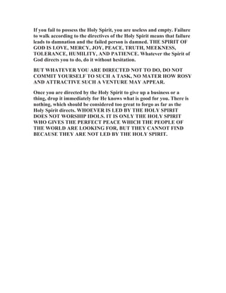 If you fail to possess the Holy Spirit, you are useless and empty. Failure
to walk according to the directives of the Holy Spirit means that failure
leads to damnation and the failed person is damned. THE SPIRIT OF
GOD IS LOVE, MERCY, JOY, PEACE, TRUTH, MEEKNESS,
TOLERANCE, HUMILITY, AND PATIENCE. Whatever the Spirit of
God directs you to do, do it without hesitation.
BUT WHATEVER YOU ARE DIRECTED NOT TO DO, DO NOT
COMMIT YOURSELF TO SUCH A TASK, NO MATER HOW ROSY
AND ATTRACTIVE SUCH A VENTURE MAY APPEAR.
Once you are directed by the Holy Spirit to give up a business or a
thing, drop it immediately for He knows what is good for you. There is
nothing, which should be considered too great to forgo as far as the
Holy Spirit directs. WHOEVER IS LED BY THE HOLY SPIRIT
DOES NOT WORSHIP IDOLS. IT IS ONLY THE HOLY SPIRIT
WHO GIVES THE PERFECT PEACE WHICH THE PEOPLE OF
THE WORLD ARE LOOKING FOR, BUT THEY CANNOT FIND
BECAUSE THEY ARE NOT LED BY THE HOLY SPIRIT.

 