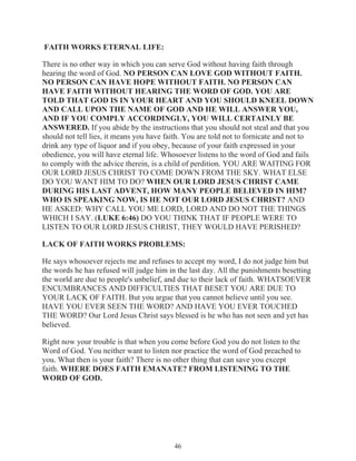 FAITH WORKS ETERNAL LIFE:
There is no other way in which you can serve God without having faith through
hearing the word of God. NO PERSON CAN LOVE GOD WITHOUT FAITH.
NO PERSON CAN HAVE HOPE WITHOUT FAITH. NO PERSON CAN
HAVE FAITH WITHOUT HEARING THE WORD OF GOD. YOU ARE
TOLD THAT GOD IS IN YOUR HEART AND YOU SHOULD KNEEL DOWN
AND CALL UPON THE NAME OF GOD AND HE WILL ANSWER YOU,
AND IF YOU COMPLY ACCORDINGLY, YOU WILL CERTAINLY BE
ANSWERED. If you abide by the instructions that you should not steal and that you
should not tell lies, it means you have faith. You are told not to fornicate and not to
drink any type of liquor and if you obey, because of your faith expressed in your
obedience, you will have eternal life. Whosoever listens to the word of God and fails
to comply with the advice therein, is a child of perdition. YOU ARE WAITING FOR
OUR LORD JESUS CHRIST TO COME DOWN FROM THE SKY. WHAT ELSE
DO YOU WANT HIM TO DO? WHEN OUR LORD JESUS CHRIST CAME
DURING HIS LAST ADVENT, HOW MANY PEOPLE BELIEVED IN HIM?
WHO IS SPEAKING NOW, IS HE NOT OUR LORD JESUS CHRIST? AND
HE ASKED: WHY CALL YOU ME LORD, LORD AND DO NOT THE THINGS
WHICH I SAY. (LUKE 6:46) DO YOU THINK THAT IF PEOPLE WERE TO
LISTEN TO OUR LORD JESUS CHRIST, THEY WOULD HAVE PERISHED?
LACK OF FAITH WORKS PROBLEMS:
He says whosoever rejects me and refuses to accept my word, I do not judge him but
the words he has refused will judge him in the last day. All the punishments besetting
the world are due to people's unbelief, and due to their lack of faith. WHATSOEVER
ENCUMBRANCES AND DIFFICULTIES THAT BESET YOU ARE DUE TO
YOUR LACK OF FAITH. But you argue that you cannot believe until you see.
HAVE YOU EVER SEEN THE WORD? AND HAVE YOU EVER TOUCHED
THE WORD? Our Lord Jesus Christ says blessed is he who has not seen and yet has
believed.
Right now your trouble is that when you come before God you do not listen to the
Word of God. You neither want to listen nor practice the word of God preached to
you. What then is your faith? There is no other thing that can save you except
faith. WHERE DOES FAITH EMANATE? FROM LISTENING TO THE
WORD OF GOD.

46

 