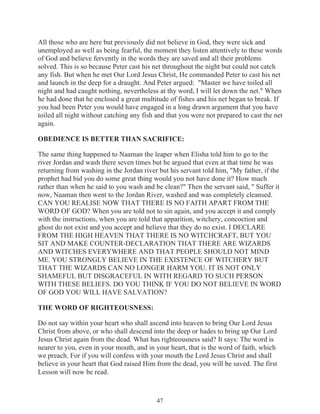 All those who are here but previously did not believe in God, they were sick and
unemployed as well as being fearful, the moment they listen attentively to these words
of God and believe fervently in the words they are saved and all their problems
solved. This is so because Peter cast his net throughout the night but could not catch
any fish. But when he met Our Lord Jesus Christ, He commanded Peter to cast his net
and launch in the deep for a draught. And Peter argued: "Master we have toiled all
night and had caught nothing, nevertheless at thy word, I will let down the net." When
he had done that he enclosed a great multitude of fishes and his net began to break. If
you had been Peter you would have engaged in a long drawn argument that you have
toiled all night without catching any fish and that you were not prepared to cast the net
again.
OBEDIENCE IS BETTER THAN SACRIFICE:
The same thing happened to Naaman the leaper when Elisha told him to go to the
river Jordan and wash there seven times but he argued that even at that time he was
returning from washing in the Jordan river but his servant told him, "My father, if the
prophet had bid you do some great thing would you not have done it? How much
rather than when he said to you wash and be clean?" Then the servant said, " Suffer it
now, Naaman then went to the Jordan River, washed and was completely cleansed.
CAN YOU REALISE NOW THAT THERE IS NO FAITH APART FROM THE
WORD OF GOD? When you are told not to sin again, and you accept it and comply
with the instructions, when you are told that apparition, witchery, concoction and
ghost do not exist and you accept and believe that they do no exist. I DECLARE
FROM THE HIGH HEAVEN THAT THERE IS NO WITCHCRAFT, BUT YOU
SIT AND MAKE COUNTER-DECLARATION THAT THERE ARE WIZARDS
AND WITCHES EVERYWHERE AND THAT PEOPLE SHOULD NOT MIND
ME. YOU STRONGLY BELIEVE IN THE EXISTENCE OF WITCHERY BUT
THAT THE WIZARDS CAN NO LONGER HARM YOU. IT IS NOT ONLY
SHAMEFUL BUT DISGRACEFUL IN WITH REGARD TO SUCH PERSON
WITH THESE BELIEFS. DO YOU THINK IF YOU DO NOT BELIEVE IN WORD
OF GOD YOU WILL HAVE SALVATION?
THE WORD OF RIGHTEOUSNESS:
Do not say within your heart who shall ascend into heaven to bring Our Lord Jesus
Christ from above, or who shall descend into the deep or hades to bring up Our Lord
Jesus Christ again from the dead. What has righteousness said? It says: The word is
nearer to you, even in your mouth, and in your heart, that is the word of faith, which
we preach. For if you will confess with your mouth the Lord Jesus Christ and shall
believe in your heart that God raised Him from the dead, you will be saved. The first
Lesson will now be read.

47

 