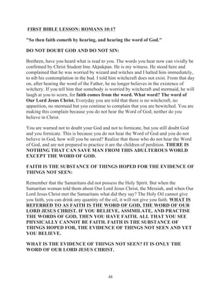 FIRST BIBLE LESSON: ROMANS 10:17
"So then faith cometh by hearing, and hearing the word of God."
DO NOT DOUBT GOD AND DO NOT SIN:
Brethren, have you heard what is read to you. The words you hear now can vividly be
confirmed by Christ Student Ime Akpakpan. He is my witness. He stood here and
complained that he was worried by wizard and witches and I halted him immediately,
to nib his contemplation in the bud. I told him witchcraft does not exist. From that day
on, after hearing the word of the Father, he no longer believes in the existence of
witchery. If you tell him that somebody is worried by witchcraft and mermaid, he will
laugh at you to scorn, for faith comes from the word. What word? The word of
Our Lord Jesus Christ. Everyday you are told that there is no witchcraft, no
apparition, no mermaid but you continue to complain that you are bewitched. You are
making this complain because you do not hear the Word of God; neither do you
believe in Christ.
You are warned not to doubt your God and not to fornicate, but you still doubt God
and you fornicate. This is because you do not hear the Word of God and you do not
believe in God, how will you be saved? Realize that those who do not hear the Word
of God, and are not prepared to practice it are the children of perdition. THERE IS
NOTHING THAT CAN SAVE MAN FROM THIS ADULTEROUS WORLD
EXCEPT THE WORD OF GOD.
FAITH IS THE SUBSTANCE OF THINGS HOPED FOR THE EVIDENCE OF
THINGS NOT SEEN:
Remember that the Samaritans did not possess the Holy Spirit. But when the
Samaritan woman told them about Our Lord Jesus Christ, the Messiah, and when Our
Lord Jesus Christ met the Samaritans what did they say? The Holy Oil cannot give
you faith, you can drink any quantity of the oil, it will not give you faith. WHAT IS
REFERRED TO AS FAITH IS THE WORD OF GOD, THE WORD OF OUR
LORD JESUS CHRIST. IF YOU BELIEVE, ASSIMILATE, AND PRACTISE
THE WORDS OF GOD, THEN YOU HAVE FAITH. ALL THAT YOU SEE
PHYSICALLY CANNOT BE FAITH. FAITH IS THE SUBSTANCE OF
THINGS HOPED FOR, THE EVIDENCE OF THINGS NOT SEEN AND YET
YOU BELIEVE.
WHAT IS THE EVIDENCE OF THINGS NOT SEEN? IT IS ONLY THE
WORD OF OUR LORD JESUS CHRIST.

48

 