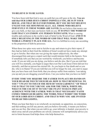 TO BELIEVE IS TO BE SAVED:
You have been told that God is now on earth but you still gaze at the sky. You are
told that OUR LORD JESUS CHRIST INDWELLS YOU, HE IS IN YOUR
HOUSE, AND THAT HE IS EVERYWHERE, BUT YOU DO NOT BELIEVE
UNLESS YOU SEE HIM PHYSICALLY. ALL THOSE WHO BELIEVE
FERVENTLY IN THESE WORDS ARE SAVED. Do not believe that money can
give you faith, or that man can bestow faith on you. IT IS ONLY THE WORD OF
GOD THAT CAN ENDOW ANY PERSON WITH FAITH. What is causing
trouble and confusion in the world is lack of belief in the Word of God. AND IT IS
ONLY BELIEVING IN THE WORD OF GOD THAT WILL MAKE THIS
WORLD A PERFECT PLACE FOR ALL. For it is fulfilled in every one according
to the proportion of faith he possesses.
When those two spies were sent to Jericho to spy and return to give their report, if
they had no faith in their God the children of Israel would not have made any attempt
to go to Jericho. But when one was giving the report subjectively, the other
discouraged him and gave a report such that would minister faith to the hearers. Now
if somebody tells you that you are worried by witchcraft, you believe and become
weak. If you are told you are dying, you believe and die also. But if you are told that
you will live eternally, you begin to argue that even Our Lord Jesus Christ did not live
eternally, and that no person has eternal life. As you begin to fear death and so you
die, who is to blame? If you are told that you will no longer be sick, you start to argue
that you have been sick from birth; that you always suffer from malaria. I am taking
you up and you are dragging yourself down. Can you realize that you have no faith?
EVERY TIME YOU REQUIRE THE FATHER TO PLACE HIS HANDS ON
YOUR HEAD OR TOUCH YOUR HEAD. HOW IS THAT BENEFICIAL TO
YOU? "I WANT TO TOUCH THE HEM OF YOUR GARMENT." OF WHAT
USE IS THAT TO YOU? OR YOU ASK FOR THE THICK, WHITE OIL,
WHAT IS THE USE OF IT TO YOU? OR I WANT TO HAVE PRIVATE
AUDIENCE WITH THE FATHER. WHY IS THAT NECESSARY? FAITH
COMES THROUGH HEARING THE WORD, WHAT WORD? THE WORD
OF OUR LORD JESUS CHRIST. AND THAT IS WHY YOU ARE INVITED
TO HEAR THIS GOSPEL.
When you hear that there is no witchcraft, no mermaid, no apparition, no concoction,
and that nothing can kill any person, and you believe fervently, it means you believe
and you are free. But when you are told to go, your infirmity is healed, your poverty is
taken away and all your problems are solved, someone will surreptitiously advice you
not to listen because God helps those who help themselves.

49

 