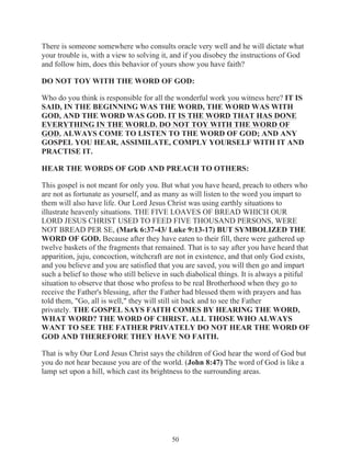There is someone somewhere who consults oracle very well and he will dictate what
your trouble is, with a view to solving it, and if you disobey the instructions of God
and follow him, does this behavior of yours show you have faith?
DO NOT TOY WITH THE WORD OF GOD:
Who do you think is responsible for all the wonderful work you witness here? IT IS
SAID, IN THE BEGINNING WAS THE WORD, THE WORD WAS WITH
GOD, AND THE WORD WAS GOD. IT IS THE WORD THAT HAS DONE
EVERYTHING IN THE WORLD. DO NOT TOY WITH THE WORD OF
GOD. ALWAYS COME TO LISTEN TO THE WORD OF GOD; AND ANY
GOSPEL YOU HEAR, ASSIMILATE, COMPLY YOURSELF WITH IT AND
PRACTISE IT.
HEAR THE WORDS OF GOD AND PREACH TO OTHERS:
This gospel is not meant for only you. But what you have heard, preach to others who
are not as fortunate as yourself, and as many as will listen to the word you impart to
them will also have life. Our Lord Jesus Christ was using earthly situations to
illustrate heavenly situations. THE FIVE LOAVES OF BREAD WHICH OUR
LORD JESUS CHRIST USED TO FEED FIVE THOUSAND PERSONS, WERE
NOT BREAD PER SE, (Mark 6:37-43/ Luke 9:13-17) BUT SYMBOLIZED THE
WORD OF GOD. Because after they have eaten to their fill, there were gathered up
twelve baskets of the fragments that remained. That is to say after you have heard that
apparition, juju, concoction, witchcraft are not in existence, and that only God exists,
and you believe and you are satisfied that you are saved, you will then go and impart
such a belief to those who still believe in such diabolical things. It is always a pitiful
situation to observe that those who profess to be real Brotherhood when they go to
receive the Father's blessing, after the Father had blessed them with prayers and has
told them, "Go, all is well," they will still sit back and to see the Father
privately. THE GOSPEL SAYS FAITH COMES BY HEARING THE WORD,
WHAT WORD? THE WORD OF CHRIST. ALL THOSE WHO ALWAYS
WANT TO SEE THE FATHER PRIVATELY DO NOT HEAR THE WORD OF
GOD AND THEREFORE THEY HAVE NO FAITH.
That is why Our Lord Jesus Christ says the children of God hear the word of God but
you do not hear because you are of the world. (John 8:47) The word of God is like a
lamp set upon a hill, which cast its brightness to the surrounding areas.

50

 