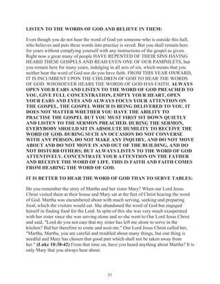 LISTEN TO THE WORDS OF GOD AND BELIEVE IN THEM:
Even though you do not hear the word of God yet someone who is outside this hall,
who believes and puts these words into practice is saved. But you shall remain here
for years without complying yourself with any instructions of the gospel as given.
Right now a great many of people HAVE REPENTED OF THEIR SINS HAVING
HEARD THESE GOSPELS AND READ EVEN ONE OF OUR PAMPHLETS, but
you remain here for many years, indulging in all acts of sin, which means that you
neither hear the word of God nor do you have faith. FROM THIS YEAR ONWARD,
IT IS INCUMBENT UPON THE CHILDREN OF GOD TO HEAR THE WORDS
OF GOD. WHOSOEVER HEARS THE WORDS OF GOD HAS FAITH. ALWAYS
OPEN YOUR EARS AND LISTEN TO THE WORD OF GOD PREACHED TO
YOU, GIVE FULL CONCENTRATION, EMPTY YOUR HEART, OPEN
YOUR EARS AND EYES AND ALWAYS FOCUS YOUR ATTENTION ON
THE GOSPEL, THE GOSPEL WHICH IS BEING DELIVERED TO YOU. IT
DOES NOT MATTER WHETHER YOU HAVE THE ABILITY TO
PRACTISE THE GOSPEL BUT YOU MUST FIRST SIT DOWN QUIETLY
AND LISTEN TO THE SERMON PREACHED. DURING THE SERMON,
EVERYBODY SHOULD SIT IN ABSOLUTE HUMILITY TO RECEIVE THE
WORD OF GOD. DURING SUCH AN OCCASION DO NOT CONVERSE
WITH ANY PERSON, DO NOT MAKE ANY INQUIRY, AND DO NOT MOVE
ABOUT AND DO NOT MOVE IN AND OUT OF THE BUILDING, AND DO
NOT DISTURB OTHERS; BUT ALWAYS LISTEN TO THE WORD OF GOD
ATTENTIVELY. CONCENTRATE YOUR ATTENTION ON THE FATHER
AND RECEIVE THE WORD OF LIFE. THIS IS FAITH AND FAITH COMES
FROM HEARING THE WORD OF GOD.
IT IS BETTER TO HEAR THE WORD OF GOD THAN TO SERVE TABLES:
Do you remember the story of Martha and her sister Mary? When our Lord Jesus
Christ visited them at their house and Mary sat at the feet of Christ hearing the word
of God. Martha was encumbered about with much serving, seeking and preparing
food, which the visitors would eat. She abandoned the word of God but engaged
herself in finding food for the Lord. In spite of this she was very much exasperated
with her sister since she was serving alone and so she went to Our Lord Jesus Christ
and said, "Lord do you not care that my sister has left me alone to serve in the
kitchen? Bid her therefore to come and assit me." Our Lord Jesus Christ called her,
"Martha, Martha, you are careful and troubled about many things, but one thing is
needful and Mary has chosen that good part which shall not be taken away from
her." (Luke 10:38-42) From that time on, have you heard anything about Martha? It is
only Mary that you always hear about.

51

 