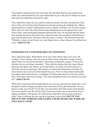 They further asked him how he was cured. He told them that the man called Jesus
made clay and anointed his eyes and ordered him to go to the pool of Siloam to wash,
and when he washed he received his sight.
They asked him where he was, and he could not answer, but they accused Our Lord
Jesus Christ of not being from God because he did not keep the Sabbath day. Others
questioned how a sinner could perform such a miracle, and there was division among
them. However after they had uttered many blasphemous words against Our Lord
Jesus Christ, and a prolonged argument between the Jews on one hand and the blind
man and his parents on the other, they called the man who was blind and told him to
give God the praise for, "We know that this man is a sinner." He answered and said.
"Whether a sinner or not I know not: one thing I know is that whereas I was blind now
I see." (John 9:1-25)

POSSESSION OF FAITH REQUIRES NO CONDITION:
They asked him again: What did he do to you? How did he open your eyes? He
retorted, "I have already told you and you did not hear wherefore would you hear
again? Will you also be his disciples? Then they reviled Him, saying, "You are his
disciple, but we are Moses' disciples." They told him further that they know Moses
because God spoke unto Moses, as for this fellow, we know not from when he is.
Then the man answered them: Why herein is a marvelous thing that you know not
from whence he is and yet he had opened my eyes. Now we know that God heareth
not sinners, but if any man be a worshipper of God and he does his will, him will he
hear. They drove him away saying, "You were altogether born in sin and do you teach
us?" (John 9:26-34)
When Our Lord Jesus Christ heard that he was cast out, and when he found him, even
though he could no longer recognize Our Lord Jesus Christ, He asked him, "do you
believe in the son of God?" From this you will realize that faith comes from hearing
the word, which word, the Word of Our Lord Jesus Christ, the word of God. If you
induce somebody with money, he will not have faith that will not make him have
faith. There is nothing that you can do to anybody to have faith, BUT IF YOU
PREACH THE WORD OF GOD TO HIM AND HE HEARS THE WORD, HE
WILL HAVE FAITH.

53

 