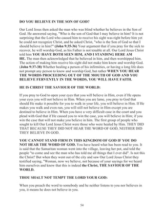 DO YOU BELIEVE IN THE SON OF GOD?
Our Lord Jesus then asked the man who was blind whether he believes in the Son of
God. He answered saying, "Who is the son of God that I may believe in him? It is not
surprising that the Lord who caused him to receive his sight was right before him yet
he could not recognize Christ, and he asked Christ, "who is the Son of God so that I
should believe in him?" (John 9:35-36) Your argument that if you pray for the sick to
recover, he will worship God, as his Father is not tenable at all. Our Lord Jesus Christ
told him YOU HAVE BOTH SEEN HIM, AND I STANDING HERE AM
HE. The man then acknowledged that he believed in him, and then worshipped him.
The action of making him receive his sight did not make him know and worship God.
(John 9:37-38) Whether healing a person of his infirmities, or having a long life does
not prompt any person to know and worship God, but rather WHEN YOU HEAR
THE WORDS PROCEEDING OUT OF THE MOUTH OF GOD AND YOU
BELIEVE FERVENTLY IN THE WORDS, YOU WILL HAVE FAITH.
HE IS CHRIST THE SAVIOUR OF THE WORLD:
If you pray to God to open your eyes that you will believe in Him, even if He opens
your eyes you will not believe in Him. When you are lame, you pray to God that
should He make it possible for you to walk in your life, you will believe in Him. If He
makes you walk and even run, you will still not believe in Him except you are
destined to believe in Him. When you have a very difficult case in the court and you
plead with God that if He caused you to win the case, you will believe in Him; if you
win the case that will not make you believe in him. The first group of people who
sought to kill Our Lord Jesus Christ were those who were healed by Him. THEY DID
THAT BECAUSE THEY DID NOT HEAR THE WORD OF GOD, NEITHER DID
THEY BELIEVE IN GOD.
YOU CANNOT STAND FIRM IN THIS KINGDOM OF GOD IF YOU DO
NOT HEAR THE WORD OF GOD. You have heard what has been read to you. It
is said that the Samaritan woman went into the village, leaving her pot, and told the
people "to come and see the man who has told me all things that I ever did". Is not this
the Christ? But when they went out of the city and saw Our Lord Jesus Christ they
testified saying, "Woman, now we believe, not because of your sayings for we heard
him ourselves and know that this is indeed the Christ, THE SAVIOUR OF THE
WORLD.
THOU SHALT NOT TEMPT THE LORD YOUR GOD:
When you preach the word to somebody and he neither listens to you nor believes in
you, it means he does not believe in you.

54

 