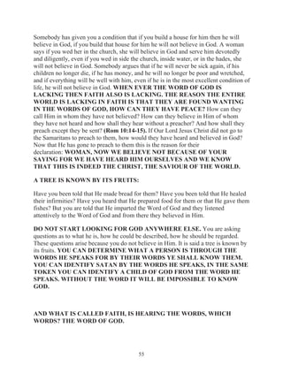 Somebody has given you a condition that if you build a house for him then he will
believe in God, if you build that house for him he will not believe in God. A woman
says if you wed her in the church, she will believe in God and serve him devotedly
and diligently, even if you wed in side the church, inside water, or in the hades, she
will not believe in God. Somebody argues that if he will never be sick again, if his
children no longer die, if he has money, and he will no longer be poor and wretched,
and if everything will be well with him, even if he is in the most excellent condition of
life, he will not believe in God. WHEN EVER THE WORD OF GOD IS
LACKING THEN FAITH ALSO IS LACKING. THE REASON THE ENTIRE
WORLD IS LACKING IN FAITH IS THAT THEY ARE FOUND WANTING
IN THE WORDS OF GOD, HOW CAN THEY HAVE PEACE? How can they
call Him in whom they have not believed? How can they believe in Him of whom
they have not heard and how shall they hear without a preacher? And how shall they
preach except they be sent? (Rom 10:14-15). If Our Lord Jesus Christ did not go to
the Samaritans to preach to them, how would they have heard and believed in God?
Now that He has gone to preach to them this is the reason for their
declaration: WOMAN, NOW WE BELIEVE NOT BECAUSE OF YOUR
SAYING FOR WE HAVE HEARD HIM OURSELVES AND WE KNOW
THAT THIS IS INDEED THE CHRIST, THE SAVIOUR OF THE WORLD.
A TREE IS KNOWN BY ITS FRUITS:
Have you been told that He made bread for them? Have you been told that He healed
their infirmities? Have you heard that He prepared food for them or that He gave them
fishes? But you are told that He imparted the Word of God and they listened
attentively to the Word of God and from there they believed in Him.
DO NOT START LOOKING FOR GOD ANYWHERE ELSE. You are asking
questions as to what he is, how he could be described, how he should be regarded.
These questions arise because you do not believe in Him. It is said a tree is known by
its fruits. YOU CAN DETERMINE WHAT A PERSON IS THROUGH THE
WORDS HE SPEAKS FOR BY THEIR WORDS YE SHALL KNOW THEM.
YOU CAN IDENTIFY SATAN BY THE WORDS HE SPEAKS, IN THE SAME
TOKEN YOU CAN IDENTIFY A CHILD OF GOD FROM THE WORD HE
SPEAKS. WITHOUT THE WORD IT WILL BE IMPOSSIBLE TO KNOW
GOD.

AND WHAT IS CALLED FAITH, IS HEARING THE WORDS, WHICH
WORDS? THE WORD OF GOD.

55

 