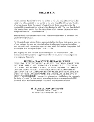 WHAT IS SIN?
What is sin? It is the inability to love one another as our Lord Jesus Christ loved us. So a
sinner is he who does not love one another as our Lord Jesus Christ loved him. This type
of sin is a sin unto death. The penalty of lack of love is death. Moses knew that the
people of his generation did not believe in him. For that he said: “The Lord they God will
raise up unto thee a prophet from the midst of thee, of thy brethren, like unto me; unto
him ye shall hearken.” (Deuteronomy 18:15)
The deplorable situation of the whole world stems from the fact that its inhabitant have
ignored divine prophecies.
For Moses truly said unto the fathers, a prophet shall the Lord your God raise up unto you
of your brethren, like unto me: him shall ye hear in all things whatsoever he shall say
unto you, and it shall come to pass, that every soul which shall not hear that prophet, shall
be destroyed from among the people. (Acts 3:22-23)
This prophecy has been fulfilled: You have to rejoice and hearken to him… The
manifestation of this prophecy is appreciated today. In fact, those who do not possess
love are paying the penalty.
THE MOSAIC LAWS VERSUS THE LAWS OF CHRIST
PEOPLE DO, FROM TIME TO TIME, MAKE OPEN CONFESSION ABOUT THEIR
PAST SINS. I APPRECIATE THEIR COURAGE AND URGE TO LIVE A CLEAN
LIFE. WHAT I NOTICE ABOUT THIS SET OF PEOPLE IS THAT THAY DO NOT
CONFESS ABOUT THEIR LACK OF LOVE; RATHER THEIR CONFESSIONS
CENTER ON THE TEN COMMANDMENTS OF MOSES. BUT THE QUESTION IS:
WHICH OF THESE LAWS IS SUPREME, THE MOSIC LAWS OR THE LAW OF
CHRIST, WHICH IS LOVE? However, it is only necessary that I change the gear due to
the timing of events. The time is short, so you have to hurry for you need this LOVE
because it is life. You have to practice it because it is the source of salvation.

BY LEADER OLUMBA OLUMBA OBU
THE SOLE SPIRITUAL HEAD
BROTHERHOOD OF THE CROSS AND STAR

 