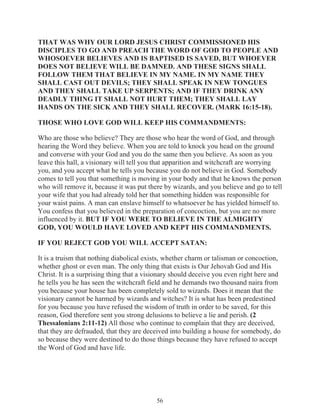 THAT WAS WHY OUR LORD JESUS CHRIST COMMISSIONED HIS
DISCIPLES TO GO AND PREACH THE WORD OF GOD TO PEOPLE AND
WHOSOEVER BELIEVES AND IS BAPTISED IS SAVED, BUT WHOEVER
DOES NOT BELIEVE WILL BE DAMNED. AND THESE SIGNS SHALL
FOLLOW THEM THAT BELIEVE IN MY NAME. IN MY NAME THEY
SHALL CAST OUT DEVILS; THEY SHALL SPEAK IN NEW TONGUES
AND THEY SHALL TAKE UP SERPENTS; AND IF THEY DRINK ANY
DEADLY THING IT SHALL NOT HURT THEM; THEY SHALL LAY
HANDS ON THE SICK AND THEY SHALL RECOVER. (MARK 16:15-18).
THOSE WHO LOVE GOD WILL KEEP HIS COMMANDMENTS:
Who are those who believe? They are those who hear the word of God, and through
hearing the Word they believe. When you are told to knock you head on the ground
and converse with your God and you do the same then you believe. As soon as you
leave this hall, a visionary will tell you that apparition and witchcraft are worrying
you, and you accept what he tells you because you do not believe in God. Somebody
comes to tell you that something is moving in your body and that he knows the person
who will remove it, because it was put there by wizards, and you believe and go to tell
your wife that you had already told her that something hidden was responsible for
your waist pains. A man can enslave himself to whatsoever he has yielded himself to.
You confess that you believed in the preparation of concoction, but you are no more
influenced by it. BUT IF YOU WERE TO BELIEVE IN THE ALMIGHTY
GOD, YOU WOULD HAVE LOVED AND KEPT HIS COMMANDMENTS.
IF YOU REJECT GOD YOU WILL ACCEPT SATAN:
It is a truism that nothing diabolical exists, whether charm or talisman or concoction,
whether ghost or even man. The only thing that exists is Our Jehovah God and His
Christ. It is a surprising thing that a visionary should deceive you even right here and
he tells you he has seen the witchcraft field and he demands two thousand naira from
you because your house has been completely sold to wizards. Does it mean that the
visionary cannot be harmed by wizards and witches? It is what has been predestined
for you because you have refused the wisdom of truth in order to be saved, for this
reason, God therefore sent you strong delusions to believe a lie and perish. (2
Thessalonians 2:11-12) All those who continue to complain that they are deceived,
that they are defrauded, that they are deceived into building a house for somebody, do
so because they were destined to do those things because they have refused to accept
the Word of God and have life.

56

 