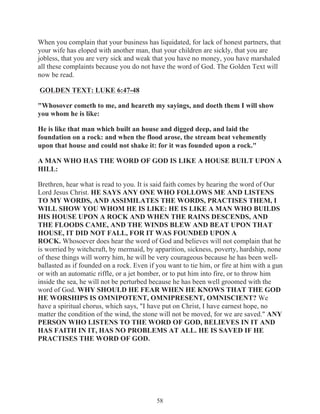 When you complain that your business has liquidated, for lack of honest partners, that
your wife has eloped with another man, that your children are sickly, that you are
jobless, that you are very sick and weak that you have no money, you have marshaled
all these complaints because you do not have the word of God. The Golden Text will
now be read.
GOLDEN TEXT: LUKE 6:47-48
"Whosover cometh to me, and heareth my sayings, and doeth them I will show
you whom he is like:
He is like that man which built an house and digged deep, and laid the
foundation on a rock: and when the flood arose, the stream beat vehemently
upon that house and could not shake it: for it was founded upon a rock."
A MAN WHO HAS THE WORD OF GOD IS LIKE A HOUSE BUILT UPON A
HILL:
Brethren, hear what is read to you. It is said faith comes by hearing the word of Our
Lord Jesus Christ. HE SAYS ANY ONE WHO FOLLOWS ME AND LISTENS
TO MY WORDS, AND ASSIMILATES THE WORDS, PRACTISES THEM, I
WILL SHOW YOU WHOM HE IS LIKE: HE IS LIKE A MAN WHO BUILDS
HIS HOUSE UPON A ROCK AND WHEN THE RAINS DESCENDS, AND
THE FLOODS CAME, AND THE WINDS BLEW AND BEAT UPON THAT
HOUSE, IT DID NOT FALL, FOR IT WAS FOUNDED UPON A
ROCK. Whosoever does hear the word of God and believes will not complain that he
is worried by witchcraft, by mermaid, by apparition, sickness, poverty, hardship, none
of these things will worry him, he will be very courageous because he has been wellballasted as if founded on a rock. Even if you want to tie him, or fire at him with a gun
or with an automatic riffle, or a jet bomber, or to put him into fire, or to throw him
inside the sea, he will not be perturbed because he has been well groomed with the
word of God. WHY SHOULD HE FEAR WHEN HE KNOWS THAT THE GOD
HE WORSHIPS IS OMNIPOTENT, OMNIPRESENT, OMNISCIENT? We
have a spiritual chorus, which says, "I have put on Christ, I have earnest hope, no
matter the condition of the wind, the stone will not be moved, for we are saved." ANY
PERSON WHO LISTENS TO THE WORD OF GOD, BELIEVES IN IT AND
HAS FAITH IN IT, HAS NO PROBLEMS AT ALL. HE IS SAVED IF HE
PRACTISES THE WORD OF GOD.

58

 