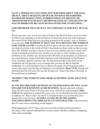 SUCH A PERSON HAS NO COMPLAINT WHETHER ABOUT THE RAIN,
OR SUN, ABOUT SICKNESS, OR DEATH, POVERTY OR HARDSHIP,
HATRED OR PERSECUTION, WORRIES FROM APPARITION, OR
MERMAID OR WITCHCRAFT OR PREPARATION OF CONCOCTION. HE
HAS NO PROBLEMS BECAUSE HE HAS OVERCOME EVERYTHING.
GOD PROMISED THAT HE WILL NOT FORSAKE US NOR WILL HE FAIL
US:
But in your own case, you do not want to listen to the Word of God, you do not want
to listen to his teachings, you do not believe in God and you do not want to practice
the word of God. What then are you going to preach to the people? And so, Brethren
as we are here THE PURPOSE IS THAT YOU MAY RECEIVE THE WORD OF
GOD AND BE SAVED. You must therefore open your ears and eyes and hearts. Do
not sleep; but listen to the words of God. Concentrate on these words so that you may
have life. Whether you have a house to live in or not, whether you have money with
which to maintain yourself or not, whether you are sick or well, whether you have
problems or not, whether you are beset with difficulties or persecution, or sickness or
any encumbrances, forget about them and focus your full attention on the Word of
God; assimilate, practice and have life. He has promised that in the midst of any
temptation, he will provide a way of escape that you may be able to bear the
temptation. It is said God knows how to deliver the godly out of temptation and to
reserve the unjust unto the Day of Judgment to be punished. (Rom 3:5-8). And He has
promised that He will never fail you nor forsake you. Those who believe fervently in
his words have no problems.
WITHOUT THE WORD OF GOD THERE IS NOTHING MADE THAT WAS
MADE:
IF YOU REGARD GOD'S BUSINESS AS YOUR BUSINESS, HE WILL ALSO
REGARD YOUR BUSINESS AS HIS BUSINESS. Heaven and earth will pass
away, but the word of God will never pass away until all are consummated. (Matt
5:18) He has promised us eternal life, peace, joy, we are therefore not left comfortless
as orphans are. That is why I say that it is incumbent upon you to from now on to
practice the word of Christ. AS SOON AS YOU HEAR THE GOSPEL
TOUCHING DOWN YOU SHOULD PUT IT INTO PRACTISE. Can you realize
that if it were not so something would happen?
What happened in 1977? Those who were not firm in faith and did not believe
fervently in the word of God had their soutanes burnt; and they withdrew completely,
while others backslide.

59

 